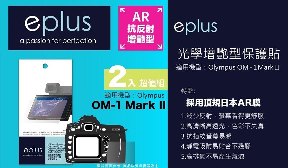 eplusa passion  perfection        eplus for AR抗反射增艷型eplus光學增艷型貼適機型: Olympus OM-1Mark 超值組適用機型: OlympusOM-1 Mark II特點:採用頂規日本AR膜1.減少反射螢幕看得更舒服2.高清晰高透光色彩不失真3 抗指紋螢幕易潔4.靜電吸附易貼合不殘LCD Screen    de 膠用保護圖片僅供參考,商品以賣場標題為主5.高排氣不易產生氣泡