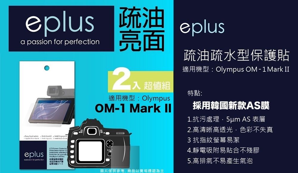 eplus 疏油   perfection入 超值組適用機型: OlympusOM1 Mark eplus疏油疏水型貼適用機型: Olympus OM-1Mark II特點:採用韓國新款AS膜1.抗污處理 AS 表層 -     de eplusa passion for LCD Screen   保護シート圖片僅供參考商品以賣場標題為主2.高清晰高透光,色彩不失真3抗指紋螢幕易潔4.靜電吸附易貼合不殘膠5.高排氣不易產生氣泡