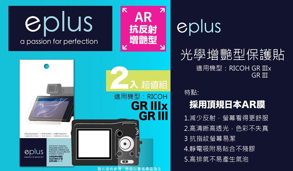 eplusAR抗反射 passion  增艷型          eplusa  for perfection  Protecteur  Protezione  LCD de  LCD保證eplus光學增艷型保護貼適用機型:RICOH GR GR III超值組特點:適用機型:RICOHGR 採用頂規日本AR膜GR III圖片僅供參考商品以賣場標題為主1.減少反射螢幕看得更舒服2.高清晰高透光,色彩不失真3 抗指紋螢幕易潔4.靜電吸附易貼合不殘膠5.高排氣不易產生氣泡