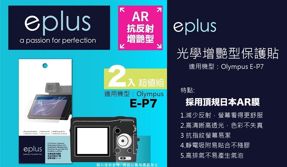 eplusa passion  perfection      eplus for LCD Screen  AR抗反射增艷型入 超值組適用機型: OlympusE-eplus光學增艷型保護貼適用機型:Olympus E-P7特點:採用頂規日本AR膜1.減少反射螢幕看得更舒服2.高清晰高透光色彩不失真3 抗指紋螢幕易潔4.靜電吸附易貼合不殘膠5.高排氣不易產生氣泡圖片僅供參考,商品以賣場標題為主