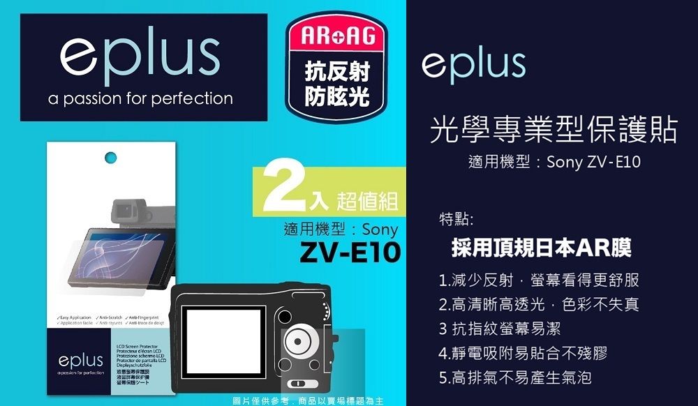 eplusAR AG抗反射eplusa passion  防眩光      trece  eplus    LCDProtezione  LCD de  LCD for perfection 保證超值組適用機型:SonyZV-光學專業型保護貼特點:適用機型:Sony ZV-E10採用頂規日本AR膜1.減少反射螢幕看得更舒服2.高清晰高透光色彩不失真3抗指紋螢幕易潔4.靜電吸附易貼合不殘膠5.高排氣不易產生氣泡圖片僅供參考,商品以賣場標題為主