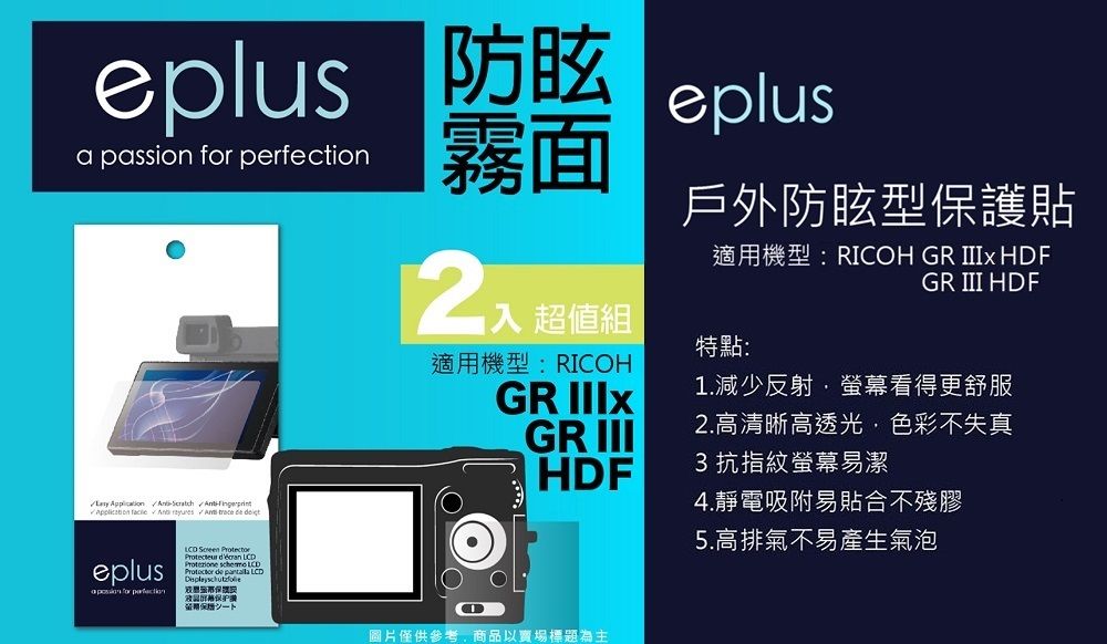 a passion  eplus霧面        eplus for perfection  Protecteur    Protector de  LD戶外防眩型保護貼適用機型:RICOH GR  HDFGR III HDF超值組特點:適用機型:RICOHGR 1.減少反射螢幕看得更舒服GR III2.高清晰高透光色彩不失真HDF3 抗指紋螢幕易潔4.靜電吸附易貼合不殘膠5.高排氣不易產生氣泡C圖片僅供參考,商品以賣場標題為主