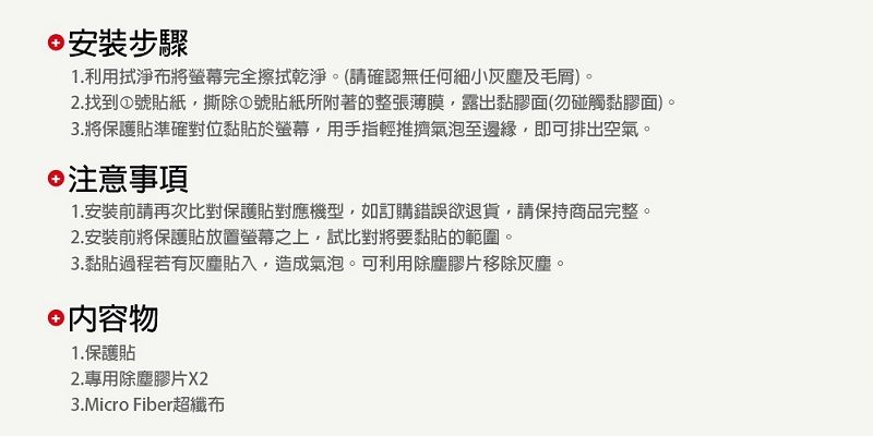 安裝步驟1.利用拭淨布將螢幕完全擦拭乾淨(請確認無任何細小灰塵及毛)。2.找到號貼紙撕除號貼紙所附著的整張薄膜露出黏膠面(勿碰觸黏膠面)。3.將保護貼準確對位黏貼於螢幕,用手指輕推擠氣泡至邊緣,即可排出空氣。注意事項1.安裝前請再次比對保護貼對應機型,如訂購錯誤欲退貨,請保持商品完整。2. 安裝前將保護貼放置螢幕之上,試比對將要黏貼的範圍。3.黏貼過程若有灰塵貼入,造成氣泡。可利用除塵膠片移除灰塵。 內容物1.保護貼2.專用除塵膠片X23.Micro Fiber超纖布