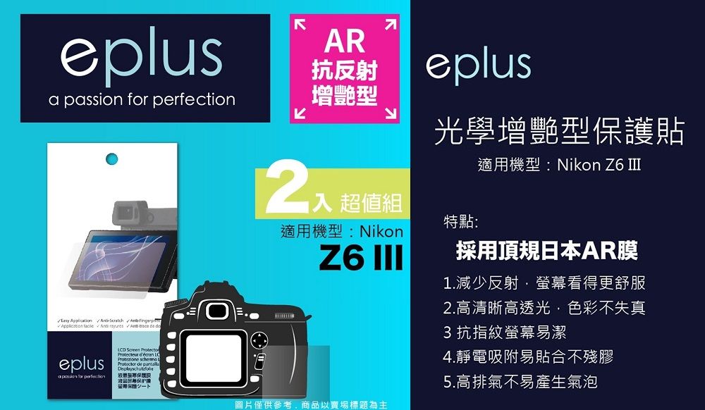 eplus passion             eplusa  for perfection  Protect    de AR抗反射增艷型入 超值組eplus光學增艷型保護貼適用機型:Nikon Z6 適用機型:Nikon特點:Z6 III採用頂規日本AR膜1.減少反射·螢幕看得更舒服圖片僅供參考商品以賣場標題為主2.高清晰高透光,色彩不失真3抗指紋螢幕易潔4.靜電吸附易貼合不殘膠5.高排氣不易產生氣泡