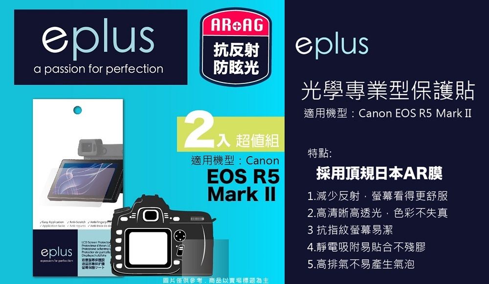 eplusAR AG抗反射a passion  防眩光          eplus for perfection     de eplus光學專業型保護貼超值組適用機型:CanonEOS R5Mark 適用機型:Canon EOS R5 Mark 特點:採用頂規日本AR膜1.減少反射螢幕看得更舒服圖片僅供參考商品以賣場標題為主2.高清晰高透光,色彩不失真3抗指紋螢幕易潔4.靜電吸附易貼合不殘膠5.高排氣不易產生氣泡