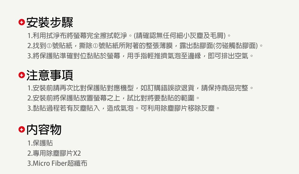 安裝步驟1.利用拭淨布將螢幕完全擦拭乾淨。(請確認無任何細小灰塵及毛)。2.找到①號貼紙撕除①號貼紙所附著的整張薄膜露出黏膠面(勿碰觸黏膠面)。3.將保護貼準確對位黏貼於螢幕,用手指輕推擠氣泡至邊緣,即可排出空氣。注意事項1.安裝前請再次比對保護貼對應機型,如訂購錯誤欲退貨,請保持商品完整。2. 安裝前將保護貼放置螢幕之上,試比對將要黏貼的範圍。3.黏貼過程若有灰塵貼入,造成氣泡。可利用除塵膠片移除灰塵。 內容物1.保護貼2.專用除塵膠片X23.Micro Fiber超纖布