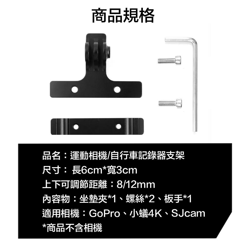 商品規格品名:運動相機/自行車記錄器支架尺寸:長6cm*寬3cm上下可調節距離:8/12mm內容物:坐墊夾*1、螺絲*2、板手*1適用相機:GoPro、小蟻4K、SJcam*商品不含相機