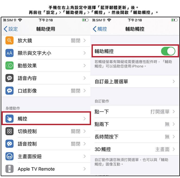 手機在右上角設定中選擇藍芽韌體更新後。再前往「設定「輔助使用」「觸控」,然後開啟「輔助觸控」。無SIM卡下午218 無SIM卡下午2:18設定輔助使用觸控輔助觸控 放大鏡關閉 顯示與文字大小輔助觸控若觸碰螢幕有障礙或需要適應性配件時,「輔助觸控」可以協助您使用iPhone。 動態效果語音內容訂最上層選單口述影像關閉 訂動作身體動作觸控點一下打開選單 點兩下無 切換控制關閉 長時間按下無: 語音控制關閉 3D 觸控主  主畫面按鈕自訂動作讓您無須打開選單,也可以與「輔助觸控」圖像互動。Apple TV Remote