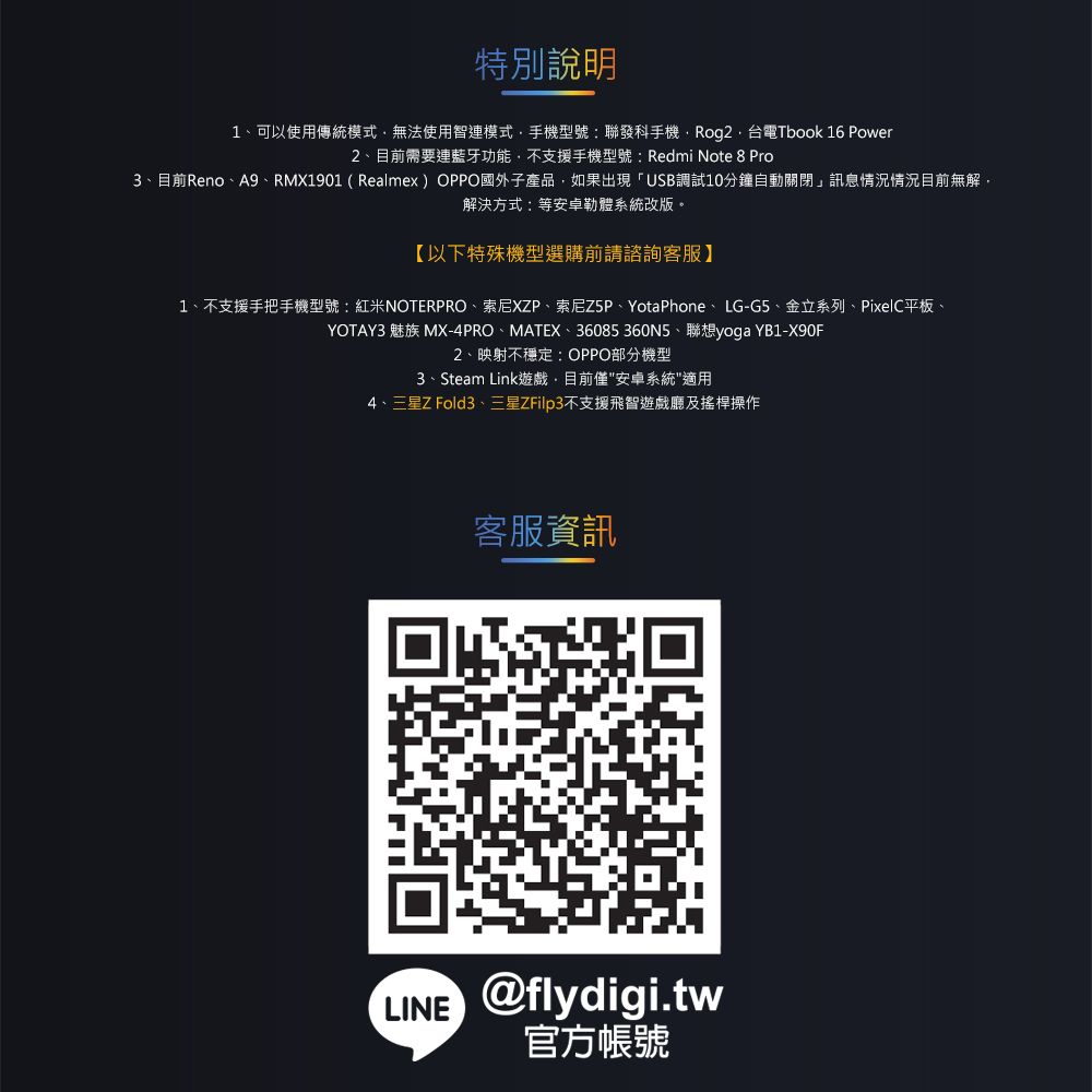 特別說明1可以使用傳統模式無法使用智連模式手機型號:聯發科手機Tbook 16 Power2、目前需要連藍牙功能不支援手機型號:Redmi Note 8 Pro3、目前Reno、A9、RMX1901 (Realmex) OPPO國外子產品如果出現「USB調試10分鐘自動關閉」訊息情況情況目前無解解決方式:等體系統改版。【以下特殊機型選購前請諮詢客服】1、不支援手把手機型號:紅米NOTERPRO、索尼XP、索尼Z5P、YotaPhone、LG-G5、金立系列、PixelC平板、YOTAY3 魅族 MX-4PRO、MATEX、36085360N5、聯想yoga YB1-X90F2、映射不穩定:OPPO部分機型3、Steam Link遊戲,目前僅安卓系統適用4、三星Z Fold3、三星ZFilp3不支援飛智遊戲廳及搖桿操作客服資訊LINE @flydigi.tw官方帳號