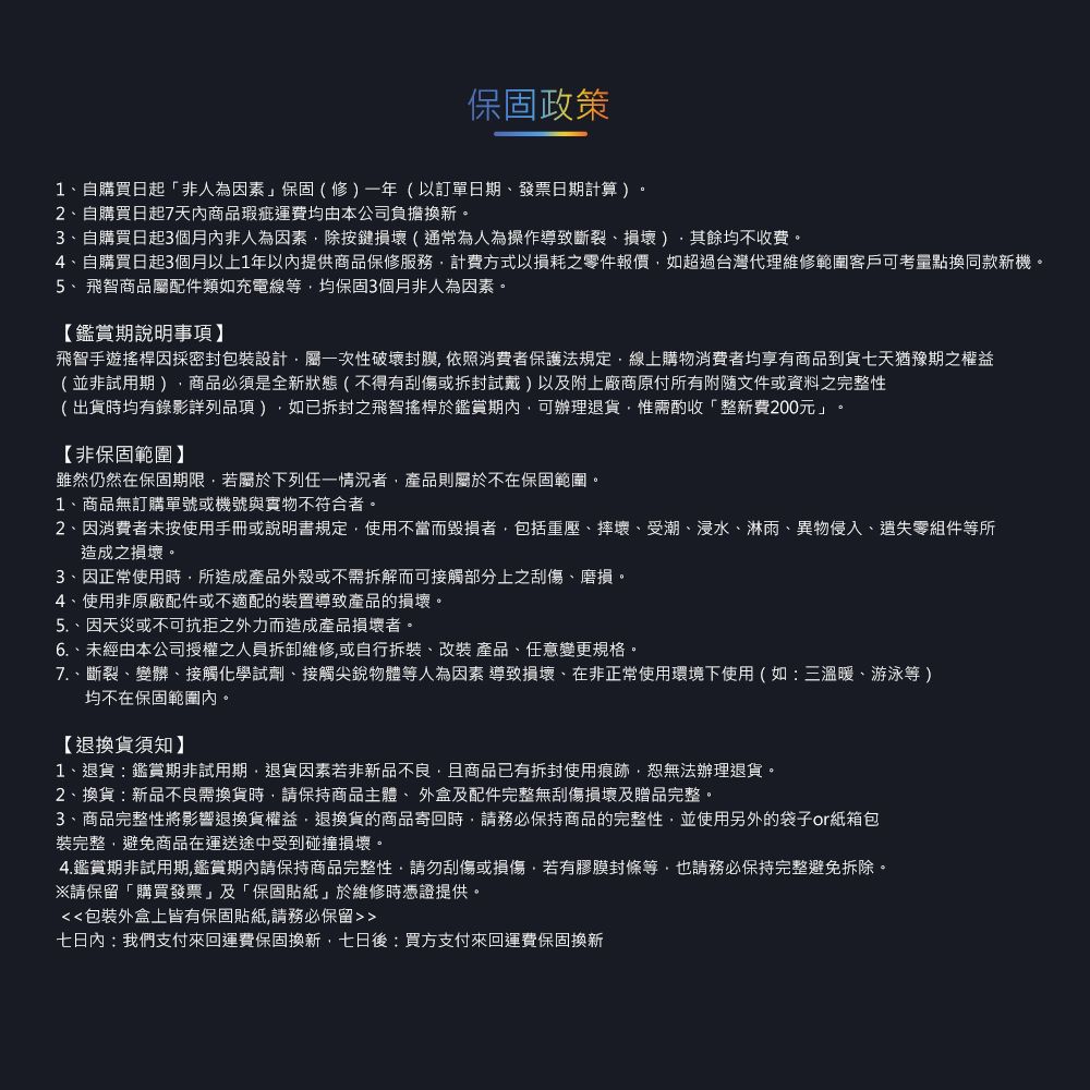 保固政策1自購買日起「非人為因素保固(修一年(以訂單日期發票日期計算)。2自購買日起7天內商品瑕疵運費均由本公司負擔換新。3、自購買日起3個月內非人為因素除按鍵損壞(通常為人為操作導致斷裂、損壞)其餘均不收費。4、自購買日起3個月以上1年以內提供商品保修服務計費方式以損耗之零件報價如超過台灣代理維修範圍客戶可考量點換同款新機。5、飛智商品屬配件類如充電線等均保固3個月非人為因素。【鑑賞期說明事項】飛智手遊搖桿因採密封包裝設計屬一次性破壞封膜 依照消費者保護法規定線上購物消費者均享有商品到貨七天猶豫期之權益(並非試用期)商品必須是全新狀態(不得有或)以及附上廠商原付所有附隨文件或資料之完整性(出貨時均有錄影詳列品項),如已拆封之飛智搖桿於鑑賞期內,可辦理退貨,惟需酌收整新費200元」【非保固範圍】雖然仍然在保固期限,若屬於下列任一情況者,產品則屬於不在保固範圍。1、商品無訂購單號或機號與實物不符合者。2、因消費者未按使用手冊或說明書規定,使用不當而毀損者,包括重壓、摔壞、受潮、浸水、淋雨、異物侵入、遺失零組件等所造成之損壞。3、因正常使用時,所造成產品外殼或不需拆解而可接觸部分上之刮傷、磨損。4、使用非原廠配件或不適配的裝置導致產品的損壞。5.、因天災或不可抗拒之外力而造成產品損壞者。6.、未經由本公司授權之人員拆卸維修,或自行拆裝、改裝 產品、任意變更規格。、斷裂、變髒、接觸化學試劑、接觸尖銳物體等人為因素 導致損壞、在非正常使用環境下使用(如:三溫暖、游泳等)均不在保固範圍內。【退換貨須知】1、退貨:鑑賞期非試用期,退貨因素若非新品不良,且商品已有拆封使用痕跡,恕無法辦理退貨。2、換貨:新品不良需換貨時,請保持商品主體、外盒及配件完整無刮傷損壞及贈品完整。3、商品完整性將影響退換貨權益,退換貨的商品寄回時,請務必保持商品的完整性,並使用另外的袋子or紙箱包裝完整,避免商品在運送途中受到碰撞損壞。4.鑑賞期非試用期,鑑賞期內請保持商品完整性,請勿刮傷或損傷,若有膠膜封條等,也請務必保持完整避免拆除。※請保留「購買發票」及「保固貼紙」於維修時憑證提供。包裝外盒上皆有保固貼紙,請務必保留七日內:我們支付來回運費保固換新,七日後:買方支付來回運費保固換新
