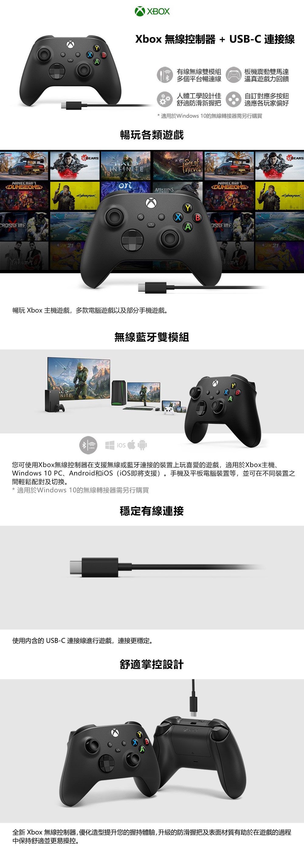 MINECRAFTCRXBOXXbox 無線控制器+USB-C 連接線有線無線雙模組多個平台連線人體工學設計佳舒適防滑新握把板機震動雙馬達逼真遊戲力回饋自訂對應多按鈕適應各玩家偏好* 適用於Windows 10的無線轉接器需另行購買暢玩各類遊戲INFINITEASSASSINS暢玩 Xbox 主機遊戲,多款電腦遊戲以及部分手機遊戲。NITESea 無線藍牙雙模組MINECRAFTBOSSFIREGEARS您可使用Xbox無線控制器在支援無線或藍牙連接的裝置上玩喜愛的遊戲,適用於Xbox主機、Windows 10 PC、Android和 (即將支援)。手機及平板電腦裝置等,並可在不同裝置之間輕鬆配對及切換。* 適用於Windows 10的無線轉接器需另行購買穩定有線連接使用内含的USB-C 連接線進行遊戲,連接更穩定。舒適掌控設計全新 Xbox 無線控制器,優化造型提升您的握持體驗,升級的防滑握把及表面材質有助於在遊戲的過程中保持舒適並更易操控。