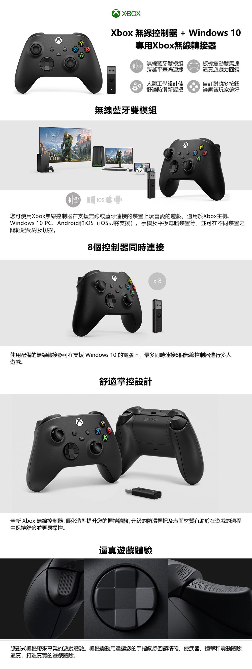 NITEBXbox 無線控制器+ Windows 10專用Xbox無線轉接器 無線藍牙雙模組跨越平臺暢板機震動雙馬達逼真遊戲力回饋人體工學設計佳舒適防滑新握把自訂對應多按鈕適應各玩家偏好無線藍牙雙模組您可使用Xbox無線控制器在支援無線或藍牙連接的裝置上玩喜愛的遊戲,適用於Xbox主機、Windows 10 PC、Android和 (即將支援)手機及平板電腦裝置等,並可在不同裝置之間輕鬆配對及切换。8個控制器同時連接x8使用配備的無線轉接器可在支援 Windows 10 的電腦上,最多同時連接8個無線控制器進行多人遊戲。舒適掌控設計XBOX全新 Xbox 無線控制器,優化造型提升您的握持體驗,升級的防滑握把及表面材質有助於在遊戲的過程中保持舒適並更易操控。逼真遊戲體驗脈衝式板機帶來專業的遊戲體驗。板機震動馬達讓您的手指觸感回饋精確,使武器、撞擊和震動體驗逼真,打造真實的遊戲體驗。