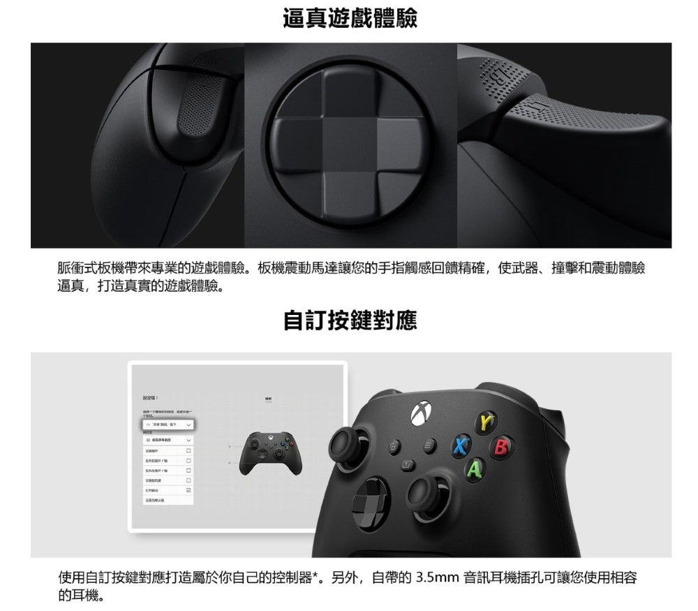 逼真遊戲體驗脈衝式板機帶來專業的遊戲體驗板機震動馬達讓您的手指觸感回饋精確,使武器、撞擊和震動體驗逼真,打造真實的遊戲體驗。自訂按鍵對應D使用自訂按鍵對應打造屬於你自己的控制器*。另外,自帶的3.5mm音訊耳機插孔可讓您使用相容的耳機。