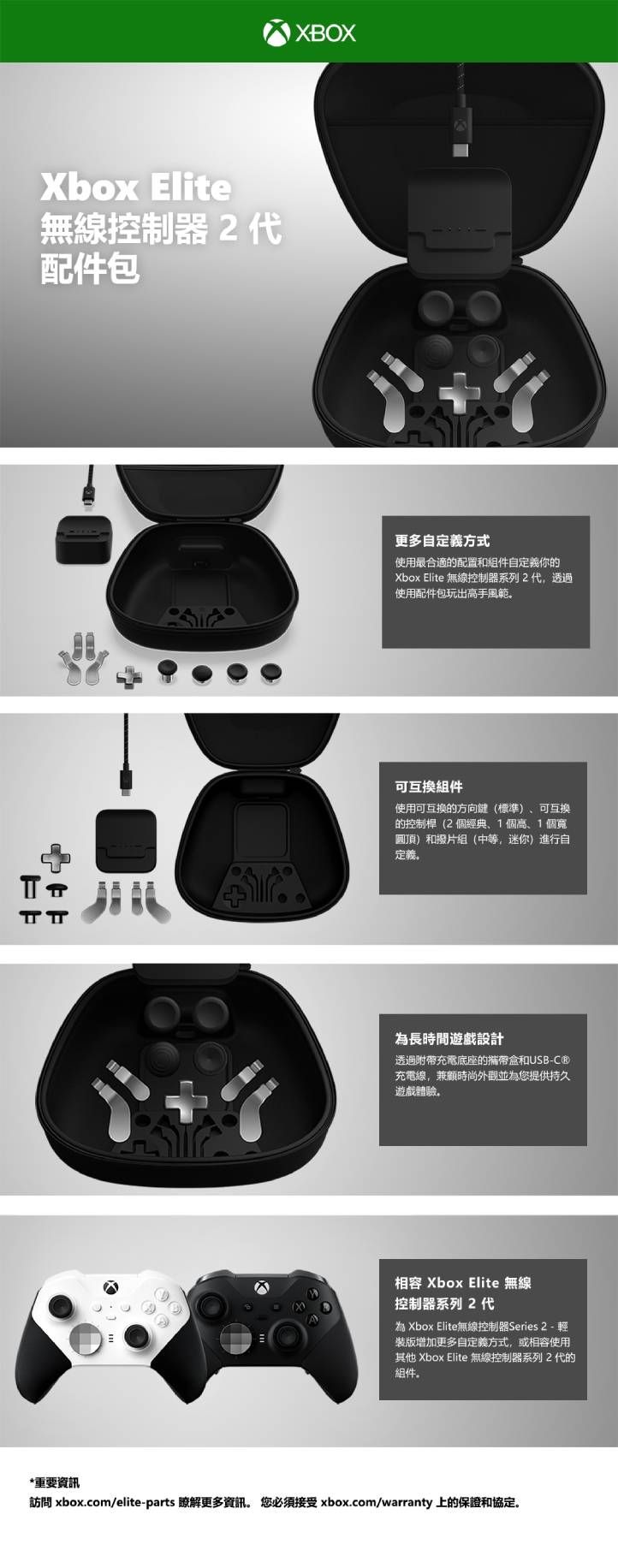 Xbox Elite無線控制器2代配件包 TT*重要資訊IXBOX更多自定義方式使用最合適的配置和組件自定義你的Xbox Elite 無線控制器系列2代,透過使用配件包玩出高手風範可互換組件使用可互換的方向鍵(標準)可互換的控制桿(2個經典1個高、1個寬圓頂)和撥片組(中等,迷你)進行自定義長時間遊戲設計透過充電底座的攜帶盒和USB-C®充電線,兼顧時尚外觀並為您提供持久遊戲體驗。相容 Xbox Elite 無線控制器系列2代為 Xbox Elite無線控制器Series 2- 裝版增加更多自定義方式,或相容使用其他 Xbox Elite 無線控制器系列 2代的組件。訪問 xbox.com/elite-parts 瞭解更多資訊。 您必須接受 xbox.com/warranty 上的保證和協定。