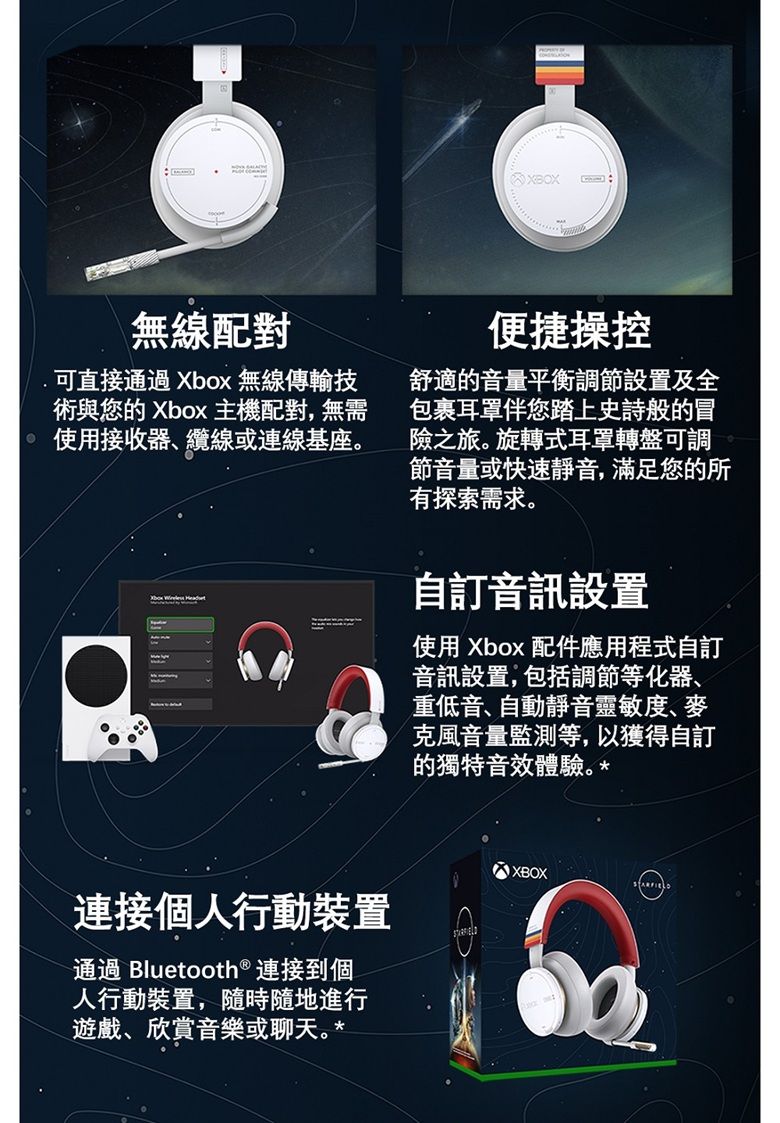 無線配對.可直接通過Xbox 無線傳輸技術與您的 Xbox 主機配對,無需使用接收器、纜線或連線基座連接個人行動裝置通過 Bluetooth® 連接到個人行動裝置,隨時隨地進行遊戲、欣賞音樂或聊天。*XBOX便捷操控舒適的音量平衡調節設置及全包裹耳罩伴您踏上史詩般的冒險之旅。旋轉式耳罩轉盤可調節音量或快速靜音,滿足您的所有探索需求。自訂音訊設置使用 Xbox 配件應用程式自訂音訊設置,包括調節等化器、重低音、自動靜音靈敏度、麥克風音量監測等,以獲得自訂的獨特音效體驗。*XBOX