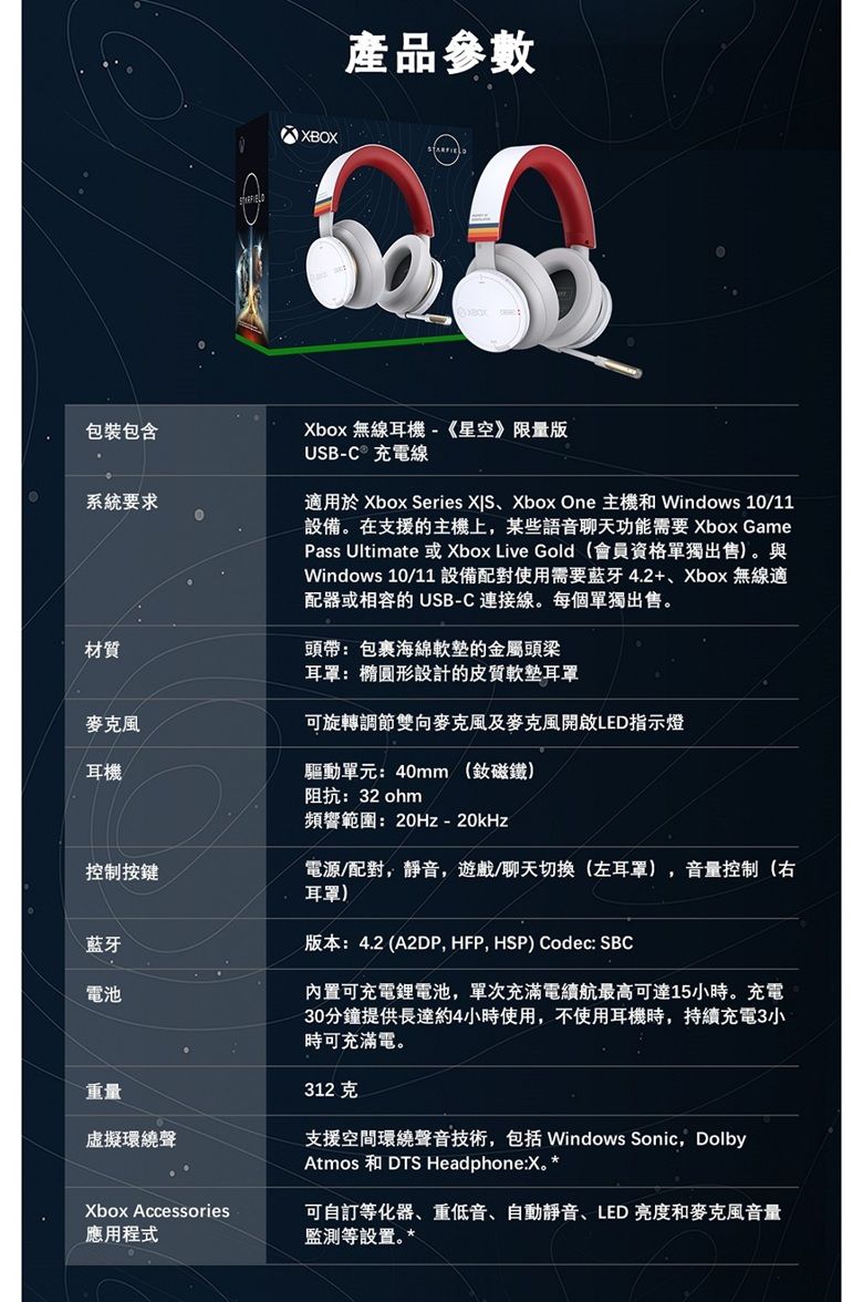 包裝包含系統要求產品參數BOXXbox 無線耳機-《星空》限量版USB-C 充電線適用於 Xbox Series Xbox One 主機和 Windows 10/11設備在支援的主機上,某些語音聊天功能需要 Xbox GamePass Ultimate 或Xbox Live Gold(會員資格單獨出售)。與Windows 10/11 設備配對使用需要藍牙4.2+、Xbox 無線適配器或相容的 USB-C 連接線。每個單獨出售。材質頭帶包裹海綿的金屬頭梁耳罩:橢圓形設計的皮質軟墊耳罩麥克風可旋轉雙向麥克風及麥克風開啟LED指示燈耳機控制按鍵藍牙電池重量虛擬環繞聲驅動單元:40mm (釹磁鐵)阻抗:32 ohm頻響範圍:20Hz-20kHz電源/配對,靜音,遊戲/聊天切换(左耳罩) 音量控制(右耳罩)版本:4.2 (A2DP, HFP, HSP) Codec: SBC內置可充電鋰電池,單次充滿電續航最高可達15小時。充電30分鐘提供長達約4小時使用,不使用耳機時,持續充電3小時可充滿電。312克支援空間環繞聲音技術,包括 Windows Sonic, DolbyAtmos 和 DTS Headphone:X。 Xbox Accessories應用程式可自訂等化器、重低音、自動靜音、LED亮度和麥克風音量監測等設置。*