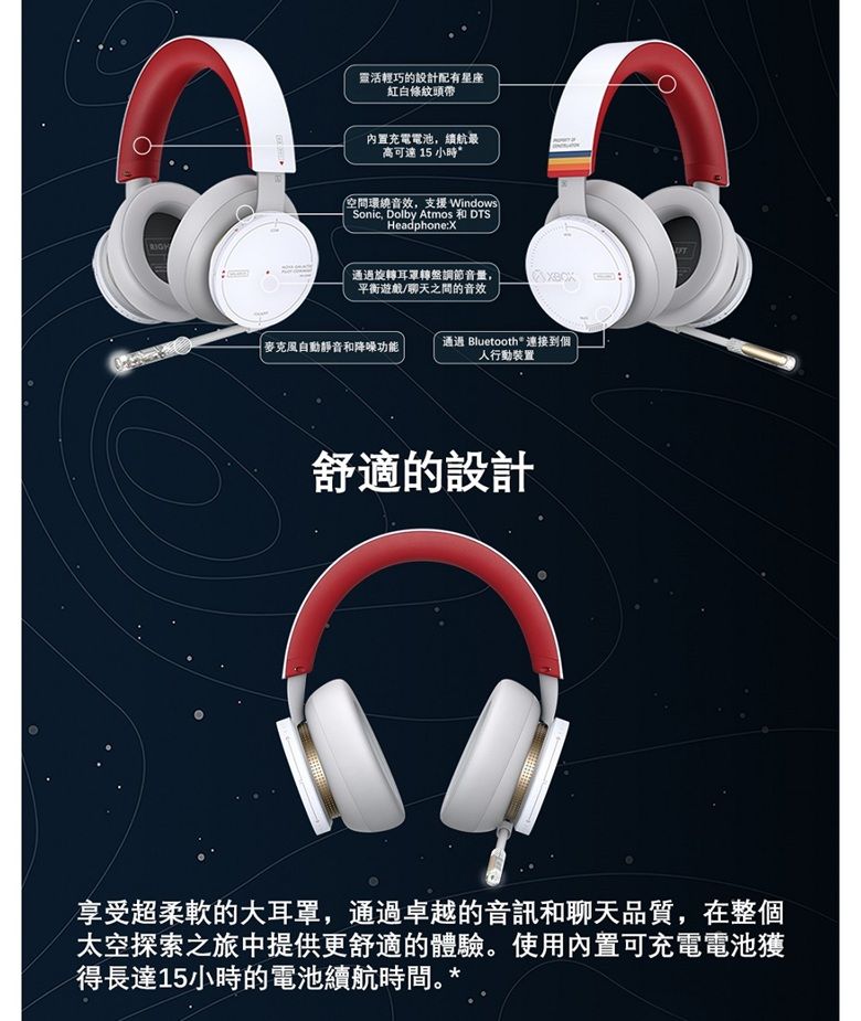 靈活輕巧的設計配有星座紅白條紋頭帶內置充電電池,續航高可達 15 小時*空間環繞音效,支援 WindowsSonic, Dolby Atmos DTSHeadphone:X通過旋轉耳罩轉盤調節音量,平衡遊戲/聊天之間的音效麥克風自動靜音和降噪功能通過 Bluetooth® 連接到個人行動裝置舒適的設計享受超柔軟的大耳罩,通過卓越的音訊和聊天品質,在整個太空探索之旅中提供更舒適的體驗使用內置可充電電池獲得長達15小時的電池續航時間。*