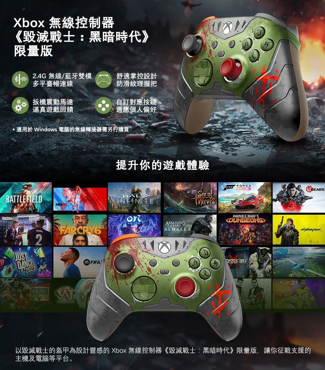 Xbox 無線控制器《毀滅戰士黑暗時代》限量版24G 無線/藍牙雙模多平臺暢連線舒適掌控設計防滑紋理握把扳機震動馬達逼真遊戲回饋自訂對應適應個人偏好.適用於 Windows 電腦的無線轉接器需另行購買BATTLEFIELD 2022提升你的遊戲體驗INFINITEASSASSINSCREEDALHALLA2JUSTDANCE2022: FORZAHORIZON GEARSSea MINECRAFTSimulatorSSFIRE以毀滅戰士的盔甲為設計靈感的 Xbox 無線控制器《毀滅戰士:黑暗時代》限量版,讓你征戰支援的主機及電腦等平台。