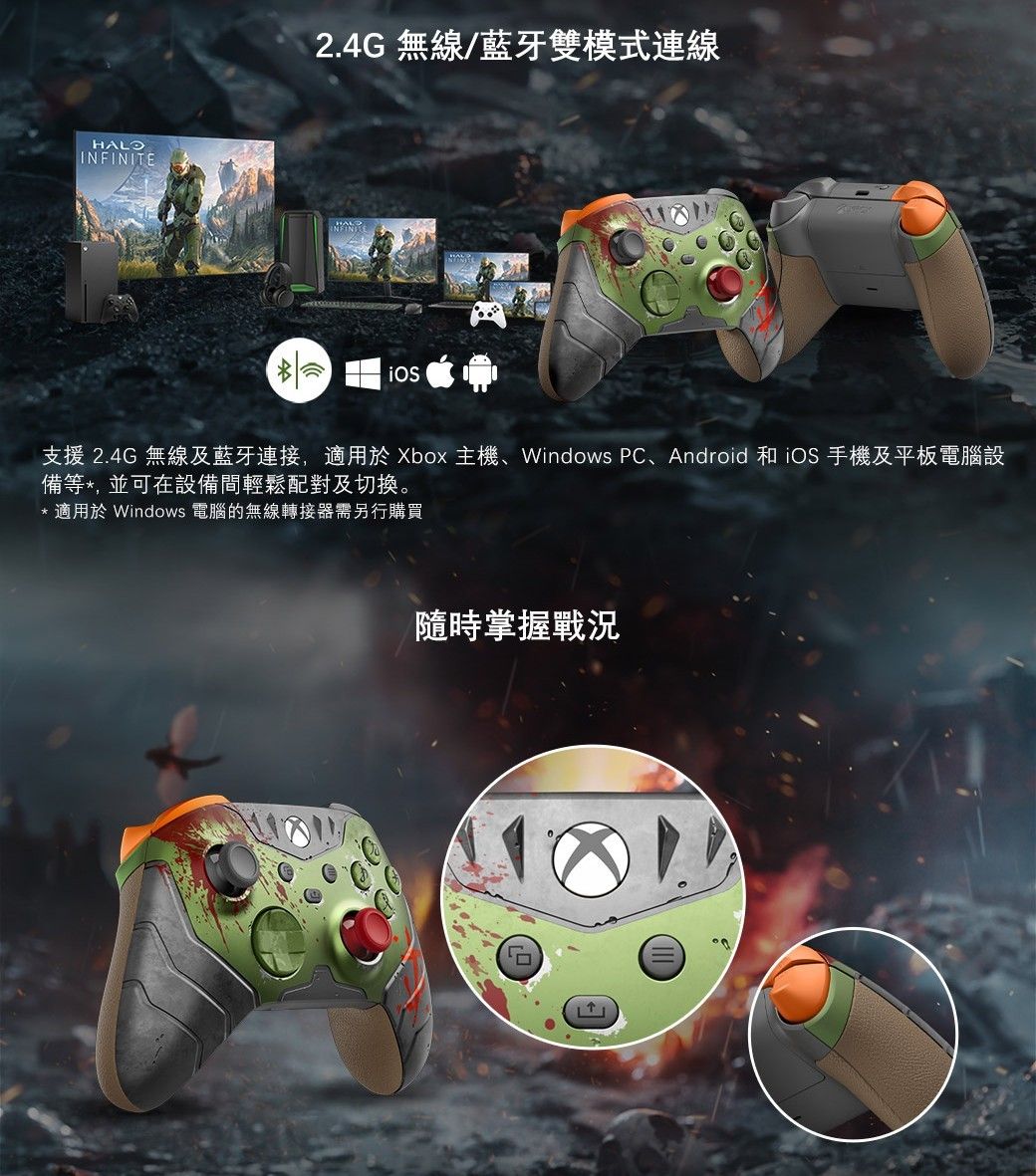 HALOINFINITE2.4G 無線/藍牙雙模式連線支援 2.4G 無線及藍牙連接,適用於Xbox 主機、Windows PC、Android 和iOS 手機及平板電腦設備等*,並可在設備間輕鬆配對及切換。* 適用於Windows 電腦的無線轉接器需另行購買隨時掌握戰況