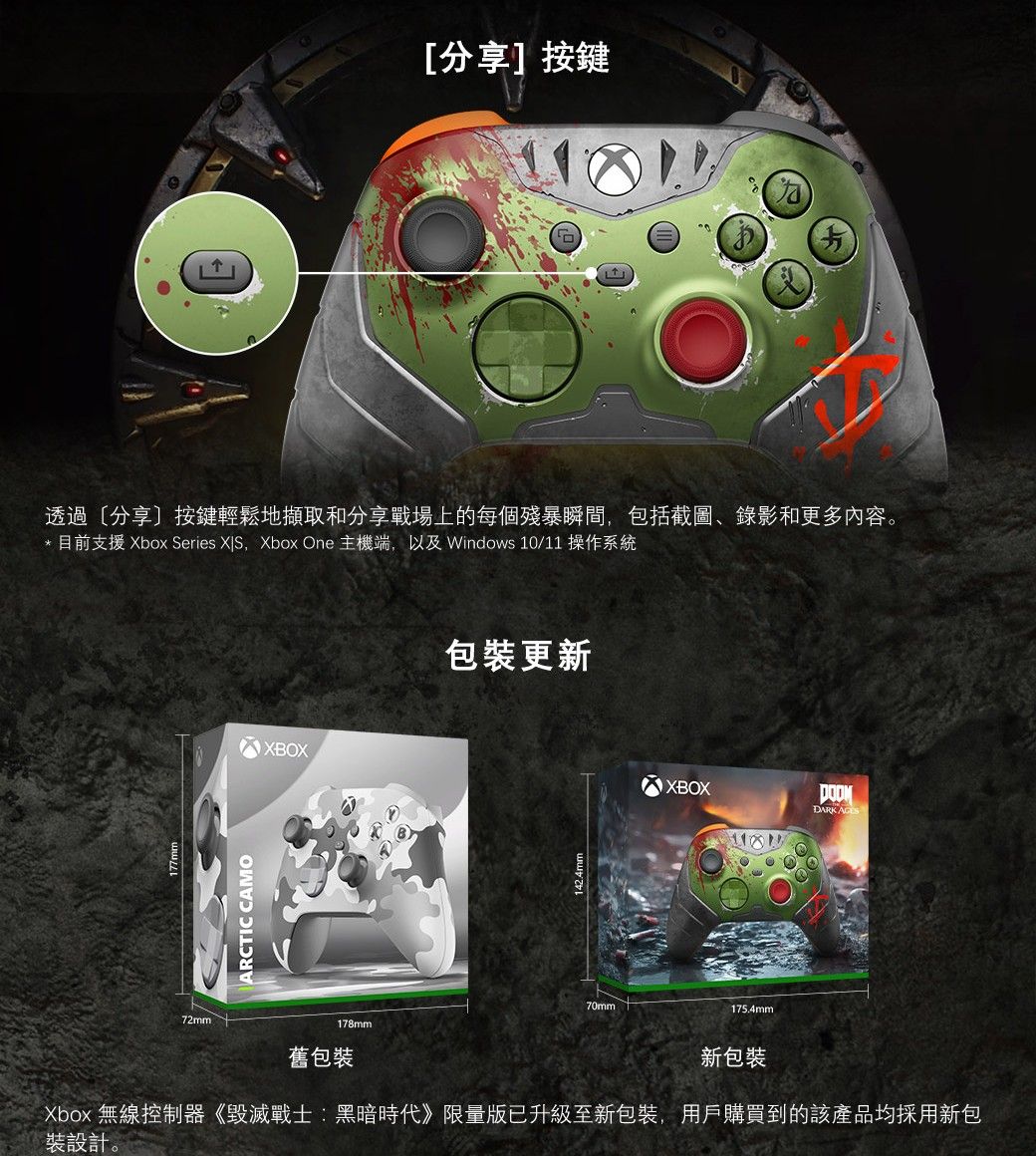分享按鍵透過[分享]按鍵輕鬆地擷取和分享戰場上的每個殘暴瞬間包括截圖、錄影和更多内容。* 目前支援 Xbox Series ,Xbox One 主機端,以及 Windows 10/11 操作系統ARCTIC CAMOXBOX72mm178mm舊包裝包裝更新70mmXBOXDARK 175.4mm新包裝Xbox 無線控制器《毀滅戰士:黑暗時代》限量版已升級至新包裝,用戶購買到的該產品均採用新包裝設計。
