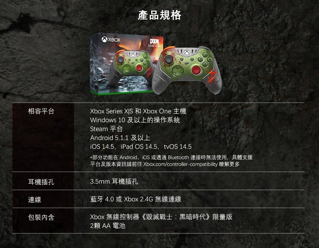 相容平台耳機插孔連線包裝內含產品規格XBOXDARK Xbox Series  和 Xbox One 主機Windows 10 及以上的操作系統Steam 平台Android 5.1.1 及以上iOS 14.5,iPad OS 14.5,tvOS 14.5*部分功能在 Android、iOS 或透過 Bluetooth 連接時無法使用,具體支援平台及版本資訊請前往 Xbox.com/controller-compatibility 瞭解更多3.5mm 耳機插孔藍牙 4.0 或 Xbox 2.4G 無線連線Xbox 無線控制器《毀滅戰士:黑暗時代》限量版2顆AA電池