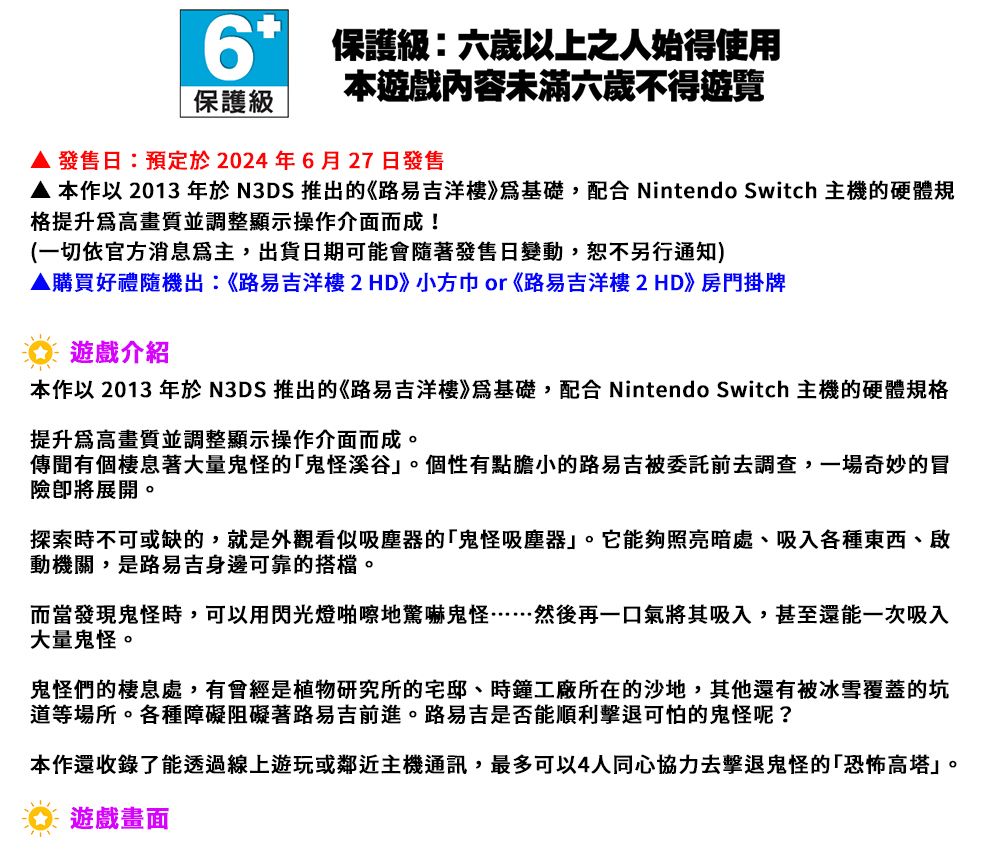 6保護級:六歲以上之人始得使用本遊戲內容未滿六歲不得遊覽保護級 發售日:預定於2024年6月27日發售 本作以 2013 年於N3DS 推出的《路易吉洋樓》基礎,配合 Nintendo Switch 主機的硬體規格提升爲高畫質並調整顯示操作介面而成!(一切依官方消息,出貨日期可能會隨著發售日變動,恕不另行通知)▲購買好禮隨機出:《路易吉洋樓2HD》小方巾or《路易吉洋樓2HD》房門掛牌遊戲介紹本作以 2013 年於 N3DS 推出的《路易吉洋樓》基礎,配合 Nintendo Switch 主機的硬體規格提升爲高畫質並調整顯示操作介面而成。傳聞有個棲息著大量鬼怪的鬼怪溪谷」。個性有點膽小的路易吉被委託前去調查,一場奇妙的冒險展開。探索時不可或缺的,就是外觀看似吸塵器的鬼怪吸塵器」。它能夠照亮暗處、吸入各種東西、啟動機關,是路易吉身邊可靠的搭檔。而當發現鬼怪時,可以用閃光燈啪嚓地驚嚇鬼怪……然後再一口氣將其吸入,甚至還能一次吸入大量鬼怪。鬼怪們的棲息處,有會經是植物研究所的宅邸、時鐘工廠所在的沙地,其他還有被冰雪覆蓋的坑道等場所。各種障礙阻礙著路易吉前進。路易吉是否能順利擊退可怕的鬼怪呢?本作還收錄了能透過線上遊玩或鄰近主機通訊,最多可以4人同心協力去擊退鬼怪的「恐怖高塔」。遊戲畫面