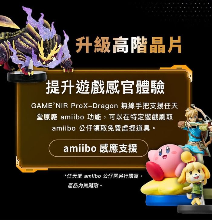 升級高階晶片提升遊戲感官體驗GAME’NIR ProX-Dragon 無線手把支援任天堂原廠 amiibo 功能,可以在特定遊戲刷取amiibo 公仔領取免費虛擬道具。amiibo 感應支援*任天堂 amiibo 公仔需另行購買,產品內無隨附。