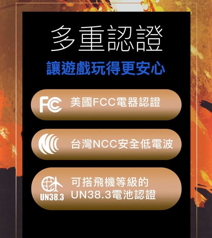 多重認證讓遊戲玩得更安心F 美國FCC電器認證台灣NCC安全低電波C 搭飛機等級的UN38.3 UN38.3電池認證
