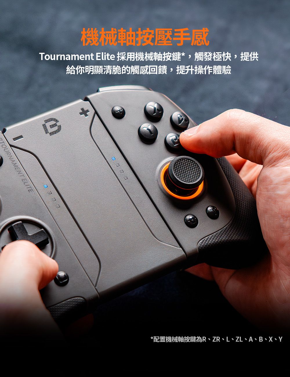 機械軸按壓手感Tournament Elite 採用機械軸按鍵*,觸發極快,提供給你明顯清脆的觸感回饋,提升操作體驗TOURNAMENT ELITE*配置機械軸按鍵為R、ZR、L、ZL、A、B、X、Y