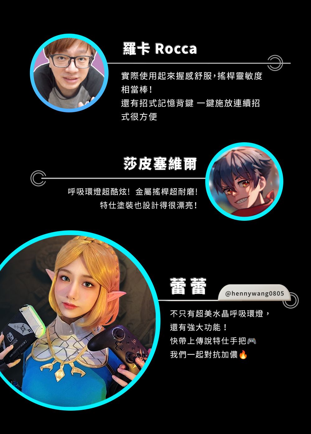 羅卡 Rocca實際使用起來握感舒服,搖桿靈敏度相當棒!還有招式記憶鍵一鍵施放連續招式很方便莎皮塞維爾呼吸環燈超酷炫!金屬搖桿超耐磨!塗裝也設計得很漂亮!蕾蕾@hennywang0805不只有超美水晶呼吸環燈,還有強大功能!快帶上傳說特仕手把我們一起對抗加儂