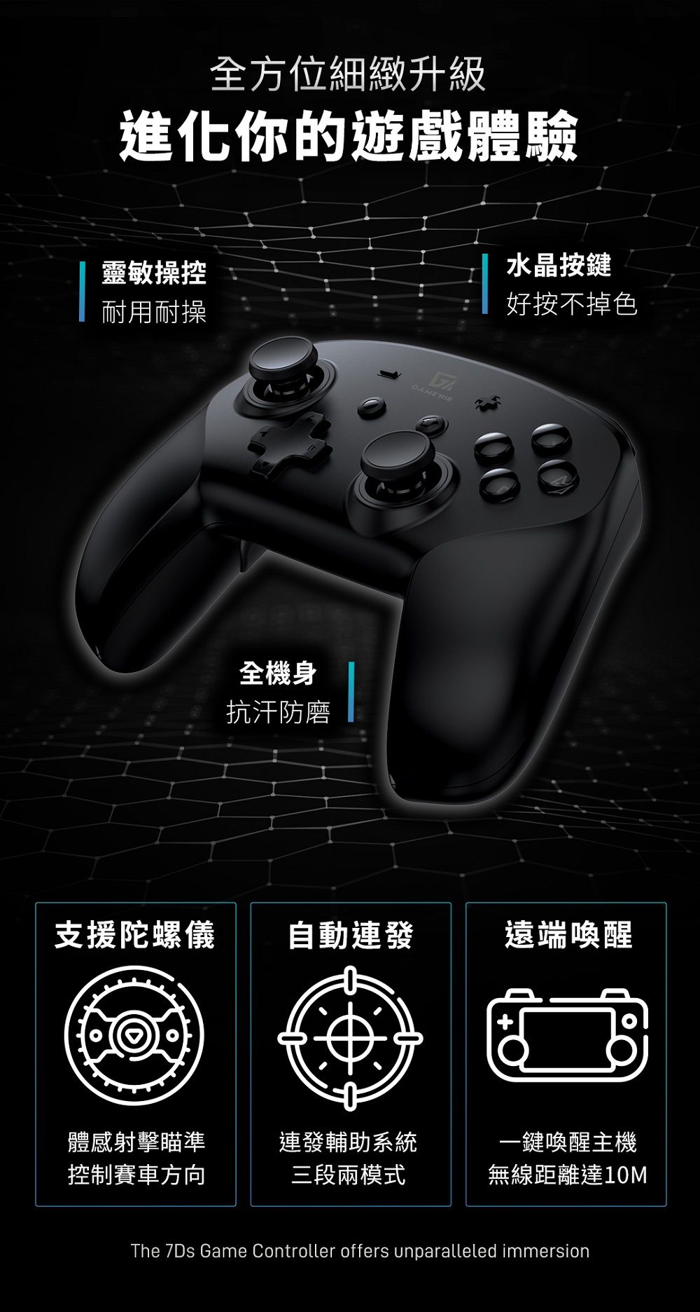 全方位細緻升級進化你的遊戲體驗靈敏操控耐用耐操GAMENIR全機身抗汗防磨水晶按鍵好按不掉色支援陀螺儀自動連發遠端喚醒體感射擊瞄準連發輔助系統一鍵喚醒主機控制賽車方向三段兩模式無線距離達10MThe 7Ds Game Controller offers unparalleled immersion