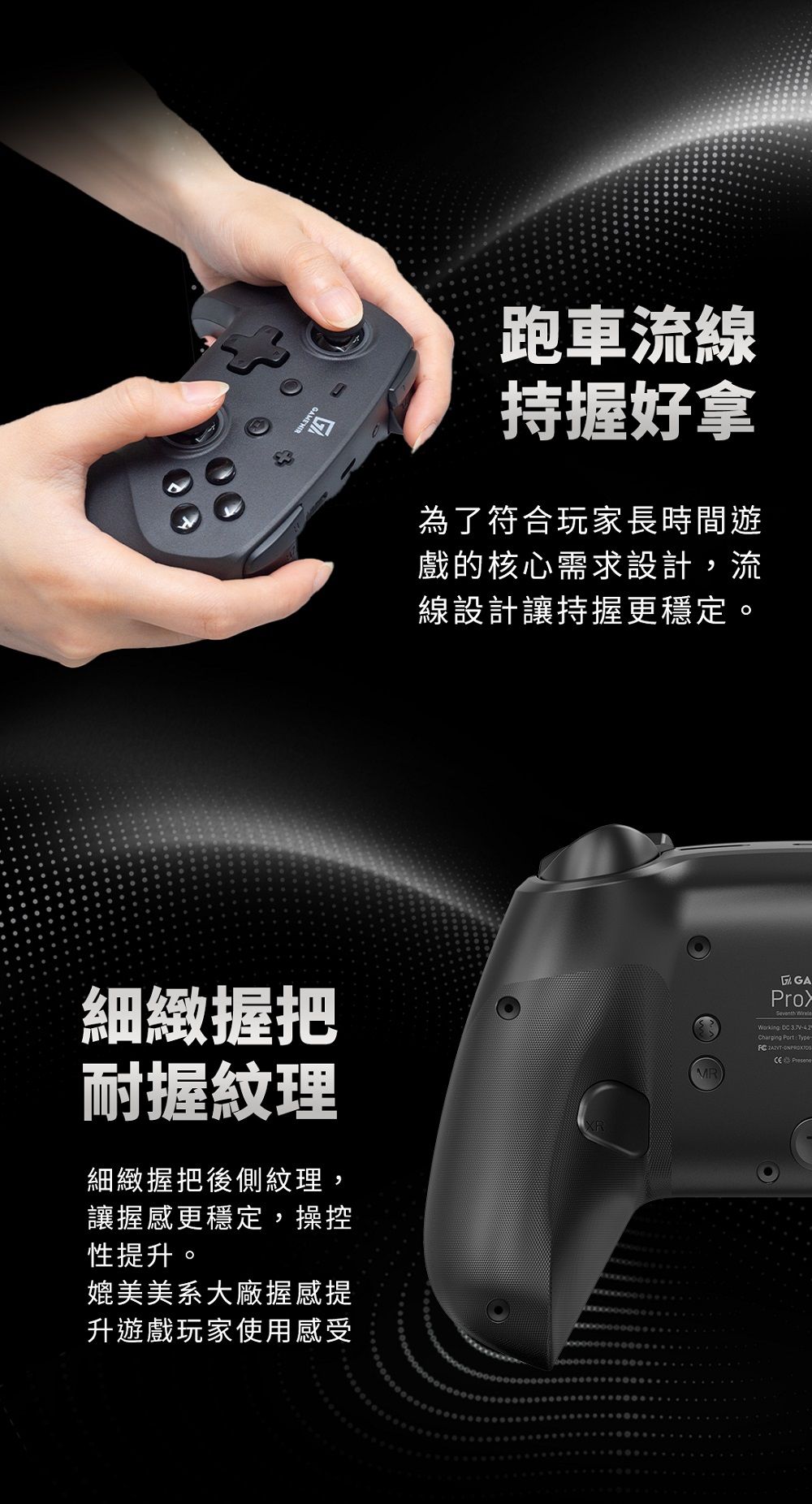 跑車流線持握好拿為了符合玩家長時間遊戲的核心需求設計,流線設計讓持握更穩定。細緻握把耐握紋理細緻握把後側紋理,讓握感更穩定,操控性提升。媲美美系大廠握感提升遊戲玩家使用感受XRMR GAProSeventh   Charging PortType