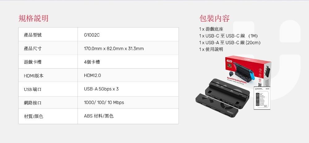 規格產品型號G1002C產品尺寸170.0mmx82.0mm31.3mm游戲卡槽4個卡槽HDMI版本HDMI2.0USB端口網路接口USB-A 5Gbps x 31000/100/10Mbps材質/颜色ABS 材料/黑色包裝內容 游戲底座 USB-C至USB-C線(1M) USB-A至 USB-C線(20cm)使用說明4K