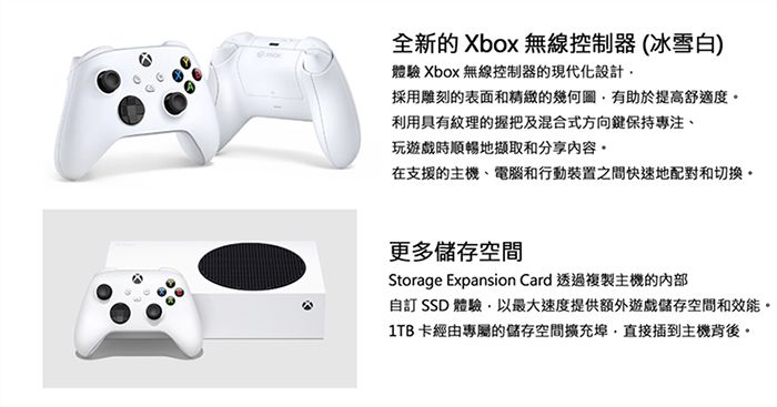 全新的 Xbox 無線控制器(冰雪白)體驗 Xbox 無線控制器的現代化設計採用雕刻的表面和精緻的幾何圖有助於提高舒適度利用具有紋理的握把及混合式方向鍵保持專注、玩遊戲時順暢地擷取和分享內容在支援的主機、電腦和行動裝置之間快速地配對和切換更多儲存空間Storage Expansion Card 透過複製主機的內部自訂 SSD 體驗以最大速度提供額外遊戲儲存空間和效能。1TB 卡經由專屬的儲存空間擴充埠,直接插到主機背後。