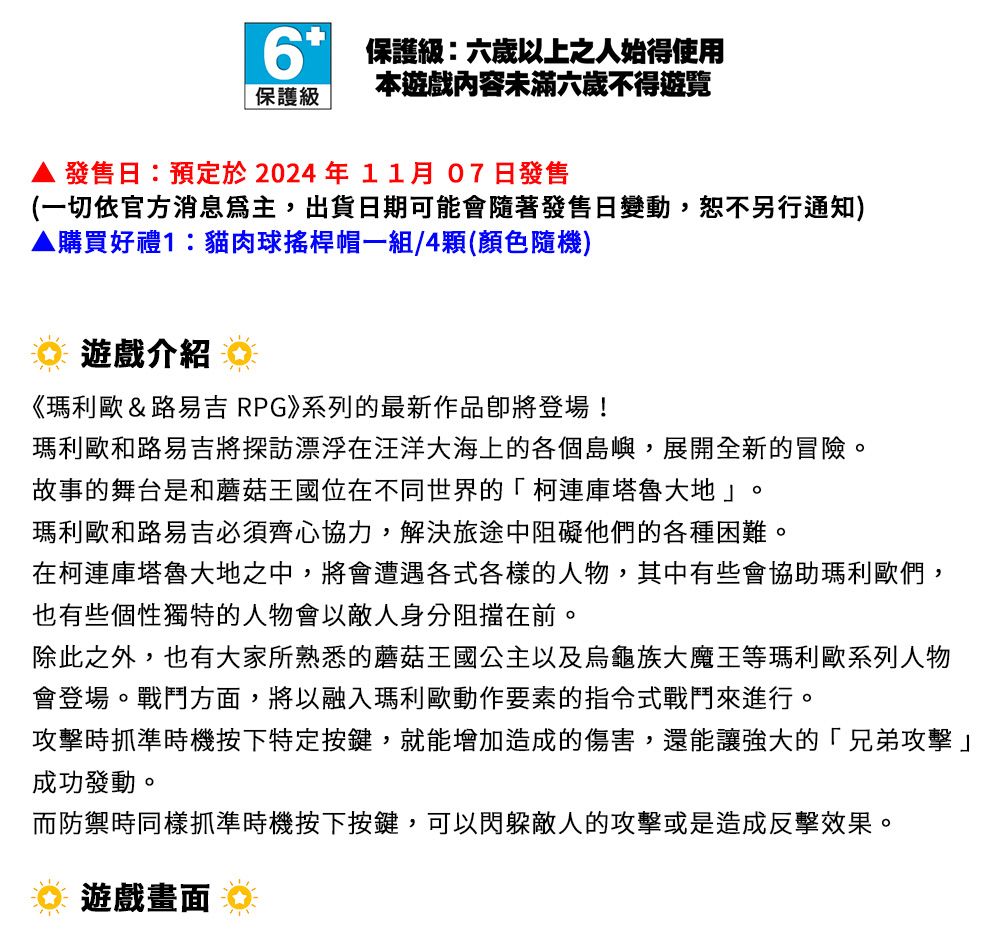 6 保護級:六歲以上之人始得使用保護級本遊戲內容未滿六歲不得遊覽發售日:預定於2024年11月07 日發售(一切依官方消息,出貨日期可能會隨著發售日變動,恕不另行通知)▲購買好禮1:貓肉球搖桿帽一組/4(顏色隨機)遊戲介紹《瑪利歐&路易吉RPG》系列的最新作品登場!瑪利歐和路易吉將探訪漂浮在汪洋大海上的各個島嶼,展開全新的冒險故事的舞台是和蘑菇王國位在不同世界的「柯庫塔魯大地」。瑪利歐和路易吉必須齊心協力,解決旅途中阻礙他們的各種困難。在柯連庫塔魯大地之中,將會遭遇各式各樣的人物,其中有些會協助瑪利歐們,也有些個性獨特的人物會以敵人身分阻擋在前。除此之外,也有大家所熟悉的蘑菇王國公主以及烏龜族大魔王等瑪利歐系列人物會登場。戰鬥方面,將以融入瑪利歐動作要素的指令式戰鬥來進行。攻擊時抓準時機按下特定按鍵,就能增加造成的傷害,還能讓強大的「兄弟攻擊」成功發動。而防禦時同樣抓準時機按下按鍵,可以閃躲敵人的攻擊或是造成反擊效果。遊戲畫面