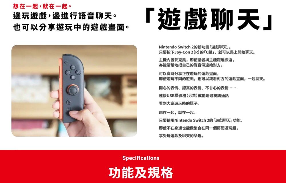 想在一起,就在一起。邊玩遊戲,邊進行語音聊天。也可以分享遊玩中的遊戲。遊戲聊天Nintendo Switch 2的新功能遊戲聊天。只要按下Joy-Con2(R)的C鍵,就可以馬上開始聊天。主機麥克風,即使話者與主機距離很遠,亦能清楚地把自己的聲音對方。可以實時分享正在遊玩的遊戲畫面。即使遊玩不同的遊戲,也可以對方的遊戲畫面,一起聊天。開心的表情、認真的表情、不甘心的表情連接USB攝影機(另售)就能透過視訊通話看到大家遊玩時的樣子。想在一起,就在一起。只要使用Nintendo Switch 2的「遊戲聊天」功能,即使不在身邊也能像集合在同一個房間遊玩般,享受玩遊戲及聊天的樂趣。Specifications功能及規格