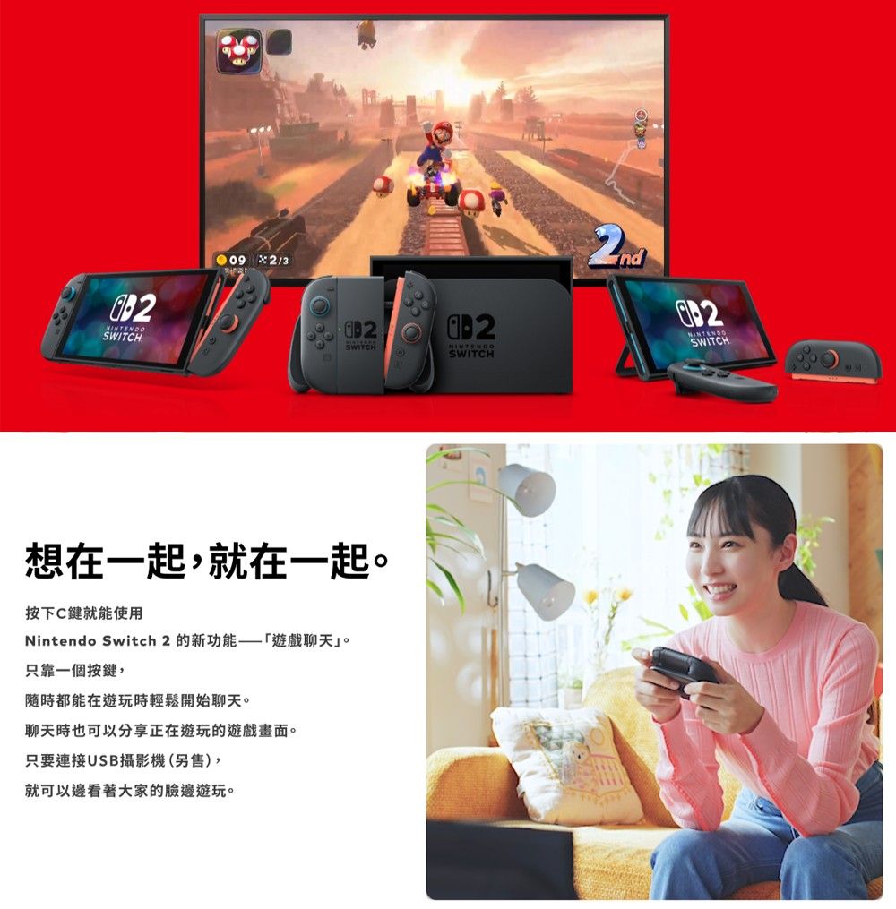 /3SWITCH2ndNINTENDOSWITCH想在一起就在一起。按下C鍵就能使用Nintendo Switch 2 的新功能遊戲聊天」。只靠一個按鍵,都能在遊玩時輕鬆開始聊天。聊天時也可以分享正在遊玩的遊戲畫面。只要連接USB攝影機(另售),就可以邊看著大家的臉邊遊玩。SWITCH