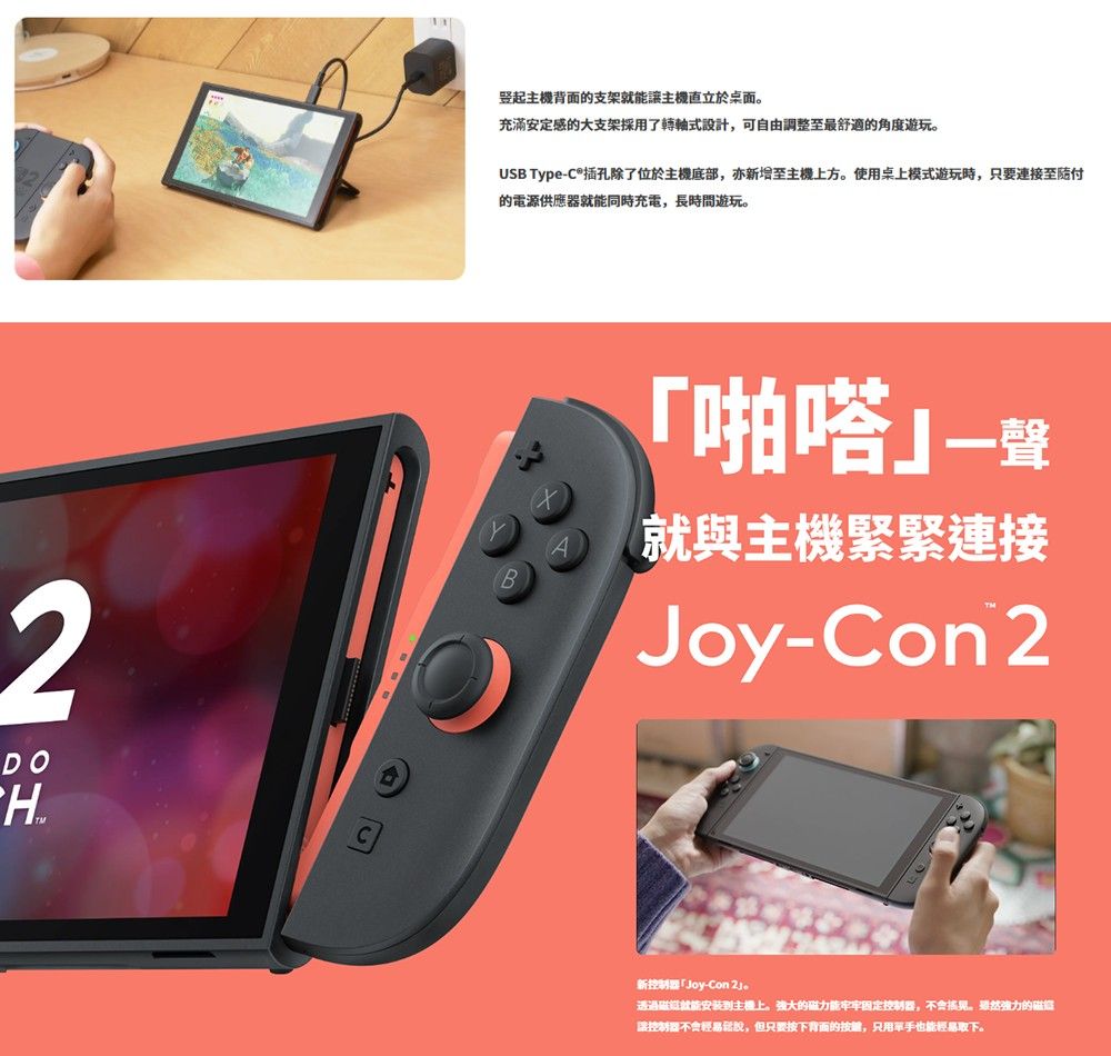 2DO主機背面的支架讓主機於桌面充滿安定感的大支架採用了轉軸式設計,可自由調整至最舒適的角度遊玩。USB Type-插孔除了位於主機底部,亦新增至主機上方。使用桌上模式遊玩時,只要連接至付的電源供應器就能同時充電,長時間遊玩。啪嗒就與主機緊緊連接Joy-Con 2新控制器「Joy-Con 透過就能安装到主機上。強大的磁力能固定控制器,。雖然的讓控制器不會輕易說,但只要按下背面的按键,只用能輕易取下。