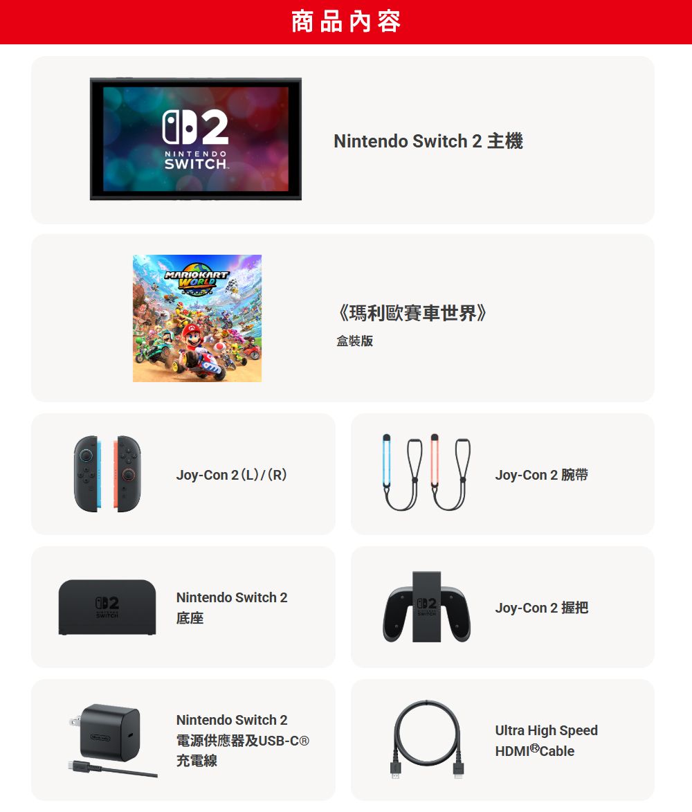 SWITCH商品內容NINTENDOSWITCHNintendo Switch 2MRIOKARTWORLD《瑪利歐賽車世界》盒裝版Joy-Con 2 (L)(R)Joy-Con 2Nintendo Switch 2底座Joy-Con 2Nintendo Switch 2電源供應器及USB-C®充電線AUltra High SpeedHDMI®Cable