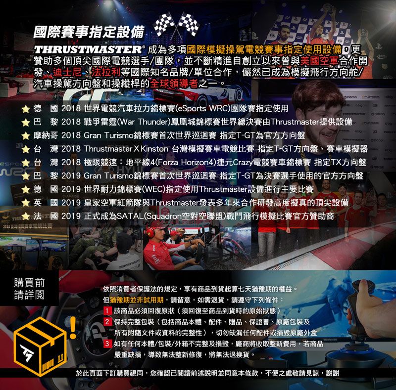 國際賽事指定設備THRUMASTER 成為多項國際模擬操駕電賽事指定使用設備   贊助多個頂尖國際電競選手/團隊,並不斷精進自創立以來曾與美國空軍合作開發迪士尼法拉利等國際知名品牌/單位合作,儼然已成為模擬飛行方向舵/汽車操駕方向盤和操縱桿的全球領導者之一。德國018世界電競汽車拉力錦標賽(eSports WRC)團隊賽指定使用巴黎2018 戰爭雷霆(War Thunder)鳳凰城錦標賽世界總決賽Thrustmaster供設備★ 摩納哥 2018 Gran Turismo錦標賽首次世界巡迴賽 指定T-GT為官方方向盤ST★台灣 2018 Thrustmaster X Kinston 台灣模擬賽車電競 指定T-GT方向盤賽車模擬器台灣 2018 極限競速:地平線4(Forza Horizon4)捷元Crazy電競賽車錦標賽 指定TX方向盤2巴黎 2019 Gran Turismo錦標賽首次世界巡迴賽指定T-GT為決賽選手使用的官方方向盤★德國2019 世界耐力錦標賽(WEC)指定使用Thrustmaster設備進行主要比賽THRCHAMPION★英國 2019 皇家空軍紅箭隊與Thrustmaster發表多年來合作研發高度擬真的頂尖設備法國2019正式成為SATAL(Squadron空對空聯盟)戰鬥飛行模擬比賽官方贊助商2018 提賽車電競比賽購買前請詳閱依照消費者保護法的規定,享有商品到貨起算七天猶豫期的權益。但猶豫期並非試用期,請留意,如需退貨,請遵守下列條件:1 該商品必須回復原狀(須回復至商品到貨時的原始狀態)2 保持完整包裝(包括商品本體、配件、贈品、保證書、原廠包裝及所有附隨文件或資料的完整性),切勿缺漏任何配件或損毀原廠外盒3 如有任何本體/包裝/外箱不完整及損毀,廠商將收取整新費用,若商品嚴重缺損,導致無法整新修復,將無法退換貨。於此頁面下訂購買視同,您確認已閱讀前述說明並同意本條款,不便之處敬請見諒,謝謝