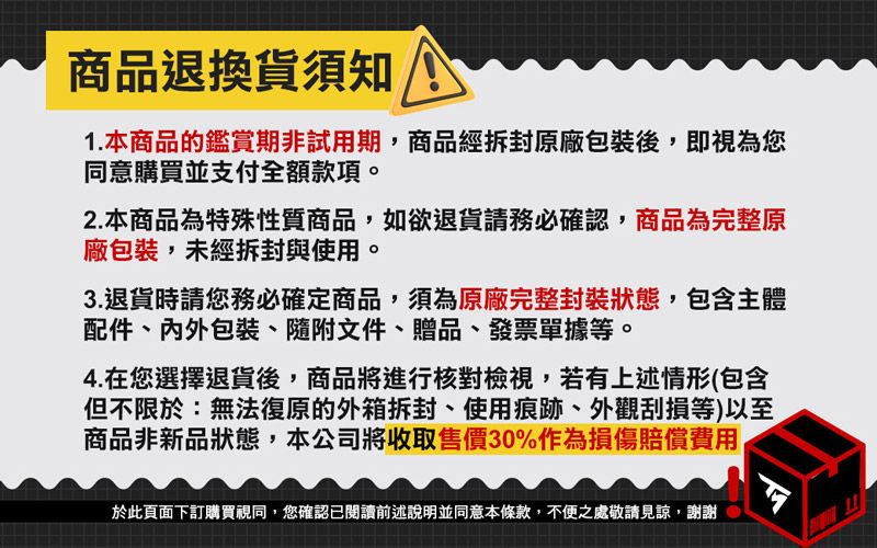 商品退換貨須知1.本商品的鑑賞期非試用期,商品經原廠包裝後,即視為您同意購買並支付全額款項。2.本商品為特殊性質商品,如欲退貨請務必確認,商品為完整原廠包裝,未經拆封與使用。3.退貨時請您務必確定商品,須為原廠完整封裝狀態,包含主體配件、包裝、隨附文件、贈品、發票單據等。4.在您選擇退貨後,商品將進行核對檢視,若有上述情形(包含但不限於:無法復原的外箱拆封、使用痕跡、外觀刮損等)以至商品非新品狀態,本公司將收取售價30%作為損傷賠償費用於此頁面下訂購買視同,您確認已閱讀前述說明並同意本條款,不便之處敬請見諒,謝謝