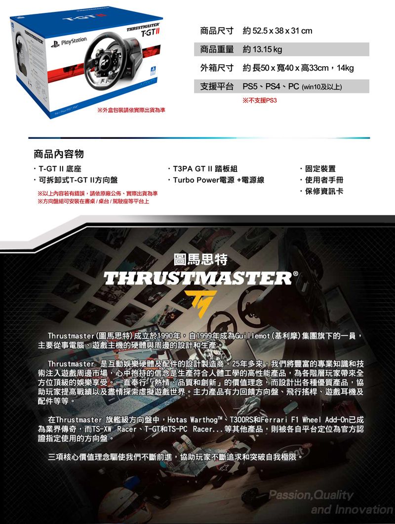 PlayStation商品內容物THRUSTMASTER商品尺寸 約 52.5x38x31cm商品重量 約13.15 kg外箱尺寸 約長50x寬40x高33cm14kg支援平台 PS5PS4、PC (win10及以上)※不支援PS3※外盒包裝請依實際出貨為準T-GT II 底座T3PA GT II 踏板組固定裝置可拆卸式T-GT II方向盤 Turbo Power電源+電源線·使用者手冊※以上內容若有錯誤請依原廠公佈,實際出貨為準·保修資訊卡※方向盤組可安裝在書桌/桌台/駕駛座等平台上圖馬思特THRUSTMASTER®Thrustmaster (圖馬思特)成立於1990年,自1999年成為Guillemot(基利摩)集團旗下的一員,主要從事電腦、遊戲主機的硬體與周邊的設計和生產。Thrustmaster是互動娛樂硬體及配件的設計製造商。25年多來,我們將豐富的專業知識和技術注入遊戲周邊市場,心中抱持的信念是生產符合人體工學的高性能產品,為各階層玩家帶來全方位頂級的娛樂享受。一直奉行「熱情、品質和創新」的價值理念,而設計出各種優質產品,協助玩家提高戰績以及盡情探索虛擬遊戲世界。主力產品有力回饋方向盤、飛行搖桿、遊戲耳機及配件等等。在Thrustmaster 旗艦級方向盤中,Hotas Warthog™、T300RS和Ferrari F1 Wheel Add-已成為業界傳奇,而TS-XW Racer、T-GT和TS-PC Racer等其他產品,則被各自平台定位為官方認證指定使用的方向盤。三項核心價值理念驅使我們不斷前進,協助玩家不斷追求和突破自我極限,Passion,Qualityand Innovation