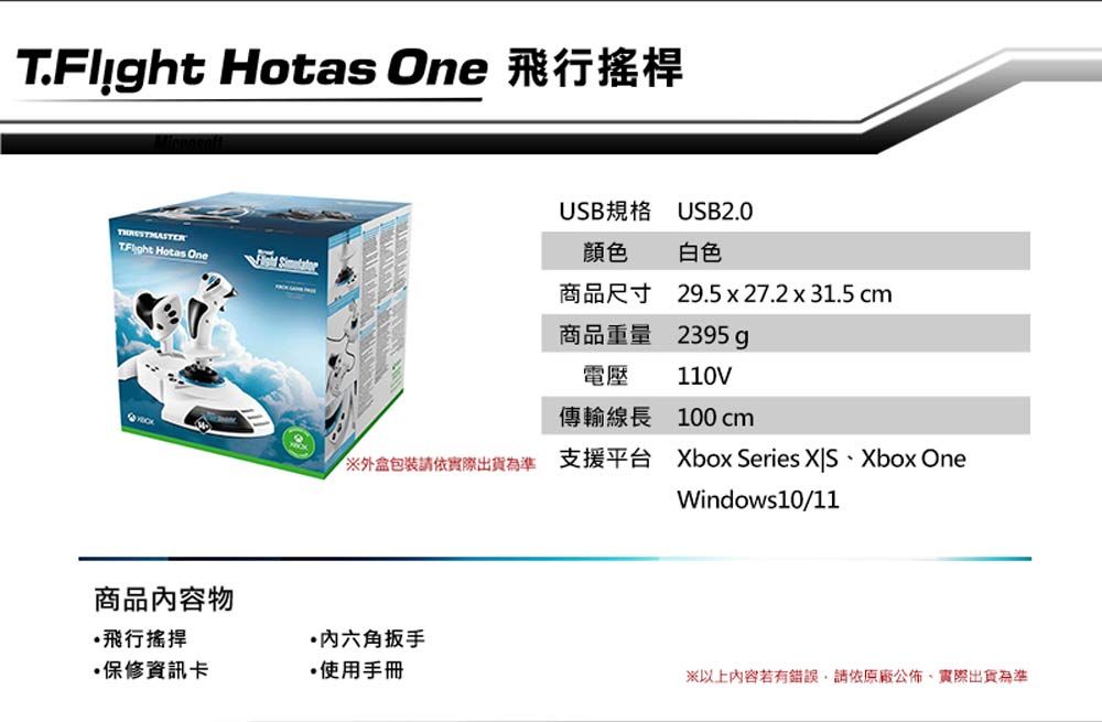 T.Flight Hotas One 飛行搖桿 Hotas One商品內容物USB規格 USB2.0顏色白色商品尺寸商品重量29.5  27.2 x 31.5 cm2395g電壓110V傳輸線長100 cm外盒包裝請依實際出貨為準 支援平台Xbox Series Xbox OneWindows10/11飛行搖桿六角扳手保修資訊卡使用手冊※以上內容若有錯誤,請依原廠公佈實際出貨為準