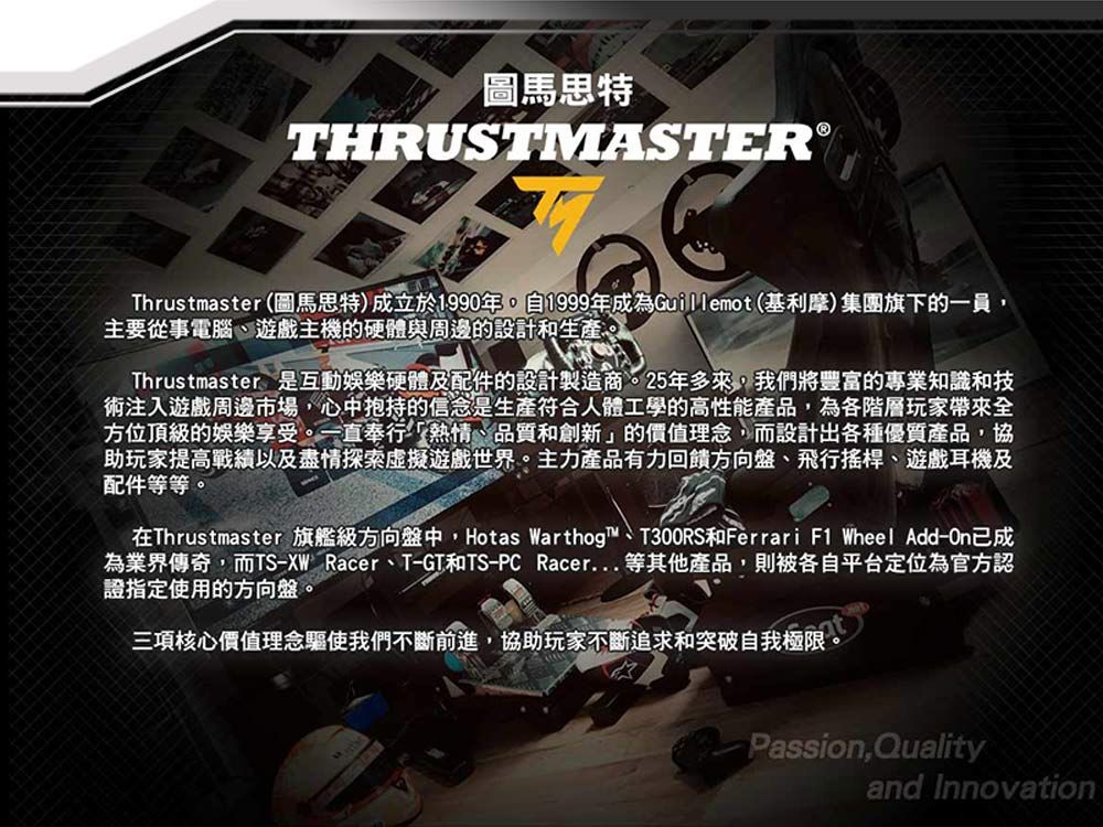 圖馬思特THRUSTMASTER®Thrustmaster(圖馬思特)成立於1990年自1999年成為Guillemot (基利摩)集團旗下的一員,主要從事電腦、遊戲主機的硬體與周邊的設計和生產。Thrustmaster是互動娛樂硬體及配件的設計製造商。25年多來,我們將豐富的專業知識和技術注入遊戲周邊市場,心中抱持的信念是生產符合人體工學的高性能產品,為各階層玩家帶來全方位頂級的娛樂享受。一直奉行「熱情、品質和創新」的價值理念,而設計出各種優質產品,協助玩家提高以及盡情探索虛擬遊戲世界。主力產品有力回饋方向盤、飛行搖桿、遊戲耳機及配件等等。在Thrustmaster 旗艦級方向盤中,Hotas Warthog™、T300RS和Ferrari F1 Wheel Add-已成為業界傳奇,而TS-XW Racer、T-GT和TS-PC Racer等其他產品,則被各自平台定位為官方認證指定使用的方向盤。三項核心價值理念驅使我們不斷前進,協助玩家不斷追求和突破自我極限Passion,Qualityand Innovation