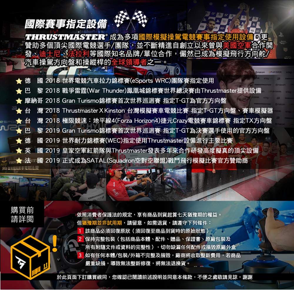 國際賽事指定設備THRUSTMASTER成為多項國際模擬操駕電賽事指定使用設備 贊助多個頂尖國際電競選手/團隊並不斷精進自創立以來曾美國空軍作開發迪士尼法拉利等國際知名牌/單位合作,儼然已成為模擬飛行方向舵/汽車操駕方向盤和操縱桿的全球領導者之一。德國08世界電競汽車拉力錦標賽(eSports WRC)團隊賽指定使用  巴黎 戰爭雷霆(War Thunder)鳳凰城錦標賽世界總決賽由Thrustmaster提供設備 摩納哥 2018 Gran Turismo錦標賽首次世界巡迴賽 指定TGT為官方方向盤 ★台灣 2018 Thrustmaster  Kinston 台灣模擬電競比賽 指定T-GT方向盤賽車模擬器合台灣 2018 極限競速:地平線4(Forza Horizon4)捷元Crazy電競賽車錦標賽 指定TX方向盤2★巴黎 201 Gran Turismo錦標賽首次世界巡迴賽 指定T-GT為決賽選手使用的官方方向盤★德國 2019 世界耐力錦標賽(WEC)指定使用Thrustmaster設備進行主要比賽- 9★英國2019 皇家空軍紅箭隊與Thrustmaster發表多年來合作研發高度擬真的頂尖設備品2019 正式成為SATAL(Squadron空對空聯盟)戰鬥飛行模擬比賽官方贊助商2018與賽車電競比賽購買前請詳閱依照消費者保護法的規定,享有商品到貨起算七天猶豫期的權益。但猶豫期並非試用期,請留意,如需退貨,請遵守下列條件:1 該商品必須回復原狀(須回復至商品到貨時的原始狀態)2 保持完整包裝(包括商品本體、配件、贈品、保證書、原廠包裝及所有附隨文件或資料的完整性),切勿缺漏任何配件或損毀原廠3 如有任何本體/包裝/外箱不完整及損毀,廠商將收取整新費用,若商品嚴重缺損,導致無法整新修復,將無法退換貨。於此頁面下訂購買視同,您確認已閱讀前述說明並同意本條款,不便之處敬請見諒,謝謝