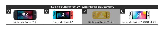 2Nintendo Switch 2本品は下表で印が付いているゲーム機との適合性を確認しております。Nintendo SwitchNintendo Switch LiteNintendo Switch™ (有機ELモデル)