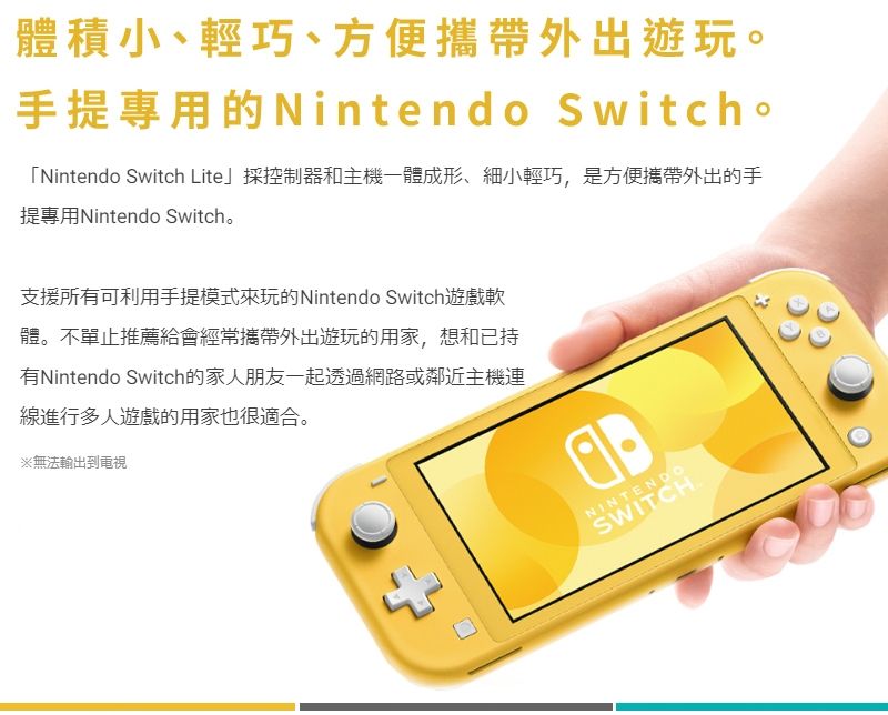 體積小、輕巧、方便攜帶外出遊玩。手提專用的Nintendo Switch。「Nintendo Switch Lite採控制器和主機一體成形、細小輕巧,是方便攜帶外出的手提專用Nintendo Switch。支援所有可利用手提模式來玩的Nintendo Switch遊戲軟體。不單止推薦給會經常攜帶外出遊玩的用家,想和已持有Nintendo Switch的家人朋友一起透過網路或鄰近主機連線進行多人遊戲的用家也很適合。※無法輸出到電視NINTENDOSWITCH