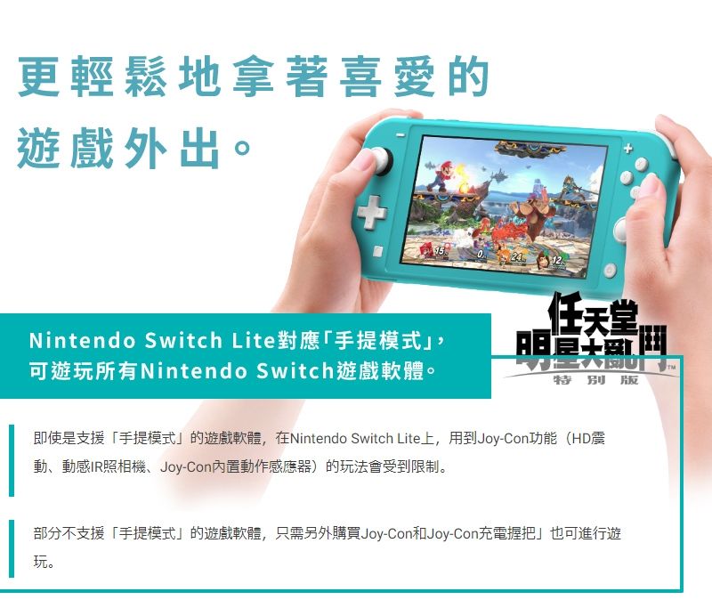 更輕鬆地拿著喜愛的遊戲外出。 Nintendo Switch Lite對應手提模式可遊玩所有Nintendo Switch遊戲軟體。任天堂特別 版即使是支援「手提模式」的遊戲軟體,在Nintendo Switch Lite上,用到Joy-Con功能(HD震動動感IR照相機、Joy-Con動作感應器)的玩法會受到限制。部分不支援「手提模式」的遊戲軟體,只需另外購買Joy-Con和Joy-Con充電握把」也可進行遊玩。TM