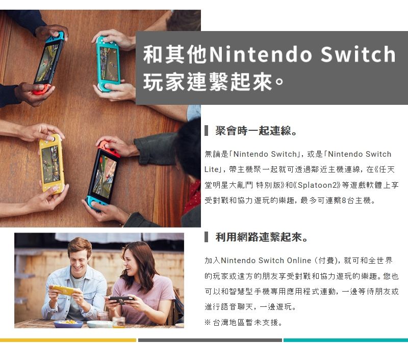 其他Nintendo Switch玩家連起來。聚會時一起連線。無論是「Nintendo Switch」,或是「Nintendo SwitchLite」,帶主機聚一起就可透過鄰近主機連線,在任天堂明星大亂鬥 特別版和Splatoon2等遊戲軟體上享受對戰和協力遊玩的樂趣,最多可連繫8台主機。 利用網路連繫起來。加入Nintendo Switch Online(付費),就可和全世界的玩家或遠方的朋友享受對戰和協力遊玩的樂趣。您也可以和智慧型手機專用應用程式連動,一邊等待朋友或進行語音聊天,一邊遊玩。※台灣地區暫未支援。