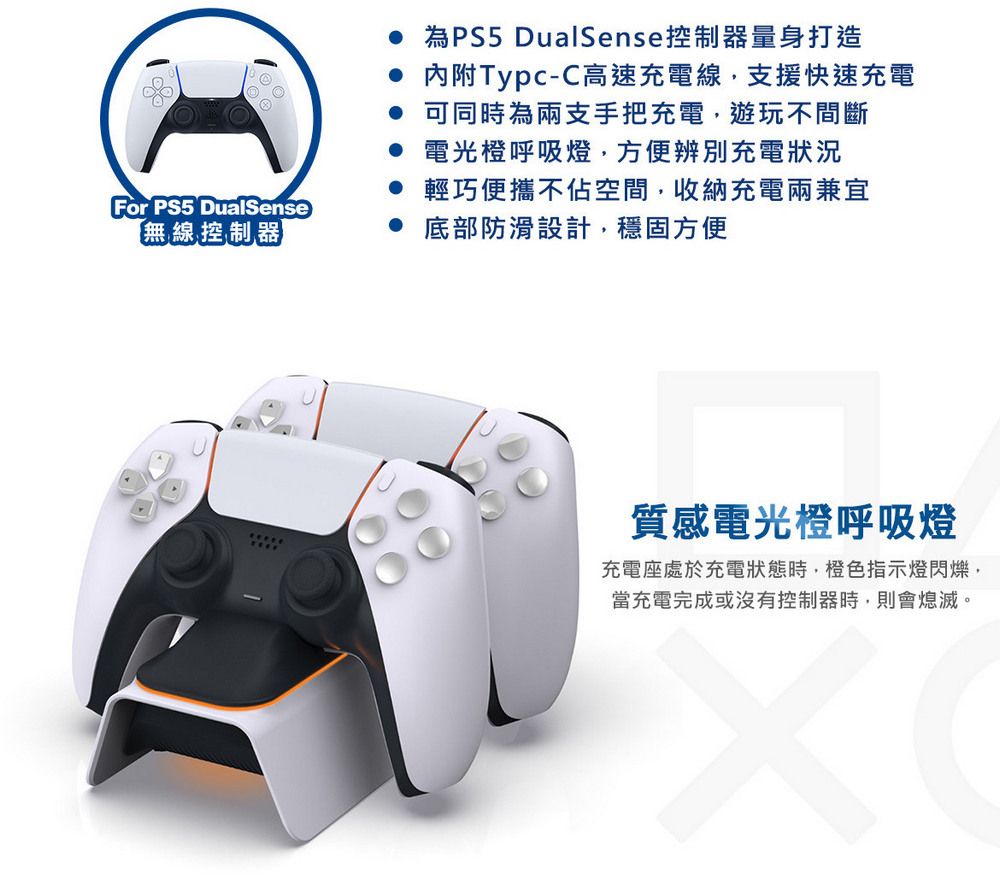 For PS5 DualSense【無線控制器 為PS5 DualSense控制器量身打造 內附Typc-C高速充電線,支援快速充電 可同時為兩支手把充電,遊玩不間斷 電光橙呼吸燈,方便辨別充電狀況 輕巧便攜不佔空間,收納充電兩兼宜 底部防滑設計,穩固方便質感電光橙呼吸燈充電座處於充電狀態時,橙色指示燈閃爍,當充電完成或沒有控制器時,則會熄滅。